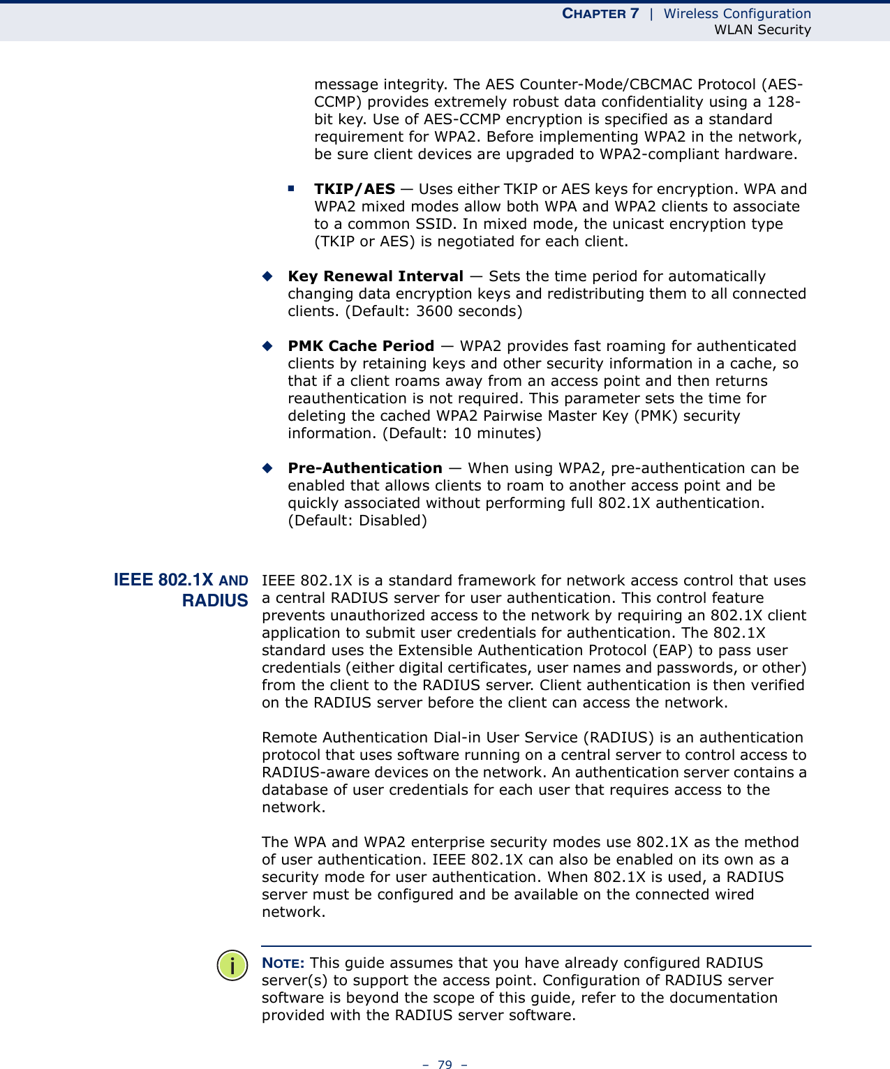 CHAPTER 7  |  Wireless ConfigurationWLAN Security–  79  –message integrity. The AES Counter-Mode/CBCMAC Protocol (AES-CCMP) provides extremely robust data confidentiality using a 128-bit key. Use of AES-CCMP encryption is specified as a standard requirement for WPA2. Before implementing WPA2 in the network, be sure client devices are upgraded to WPA2-compliant hardware.■TKIP/AES — Uses either TKIP or AES keys for encryption. WPA and WPA2 mixed modes allow both WPA and WPA2 clients to associate to a common SSID. In mixed mode, the unicast encryption type (TKIP or AES) is negotiated for each client.◆Key Renewal Interval — Sets the time period for automatically changing data encryption keys and redistributing them to all connected clients. (Default: 3600 seconds)◆PMK Cache Period — WPA2 provides fast roaming for authenticated clients by retaining keys and other security information in a cache, so that if a client roams away from an access point and then returns reauthentication is not required. This parameter sets the time for deleting the cached WPA2 Pairwise Master Key (PMK) security information. (Default: 10 minutes)◆Pre-Authentication — When using WPA2, pre-authentication can be enabled that allows clients to roam to another access point and be quickly associated without performing full 802.1X authentication. (Default: Disabled)IEEE 802.1X ANDRADIUSIEEE 802.1X is a standard framework for network access control that uses a central RADIUS server for user authentication. This control feature prevents unauthorized access to the network by requiring an 802.1X client application to submit user credentials for authentication. The 802.1X standard uses the Extensible Authentication Protocol (EAP) to pass user credentials (either digital certificates, user names and passwords, or other) from the client to the RADIUS server. Client authentication is then verified on the RADIUS server before the client can access the network.Remote Authentication Dial-in User Service (RADIUS) is an authentication protocol that uses software running on a central server to control access to RADIUS-aware devices on the network. An authentication server contains a database of user credentials for each user that requires access to the network.The WPA and WPA2 enterprise security modes use 802.1X as the method of user authentication. IEEE 802.1X can also be enabled on its own as a security mode for user authentication. When 802.1X is used, a RADIUS server must be configured and be available on the connected wired network.NOTE: This guide assumes that you have already configured RADIUS server(s) to support the access point. Configuration of RADIUS server software is beyond the scope of this guide, refer to the documentation provided with the RADIUS server software.