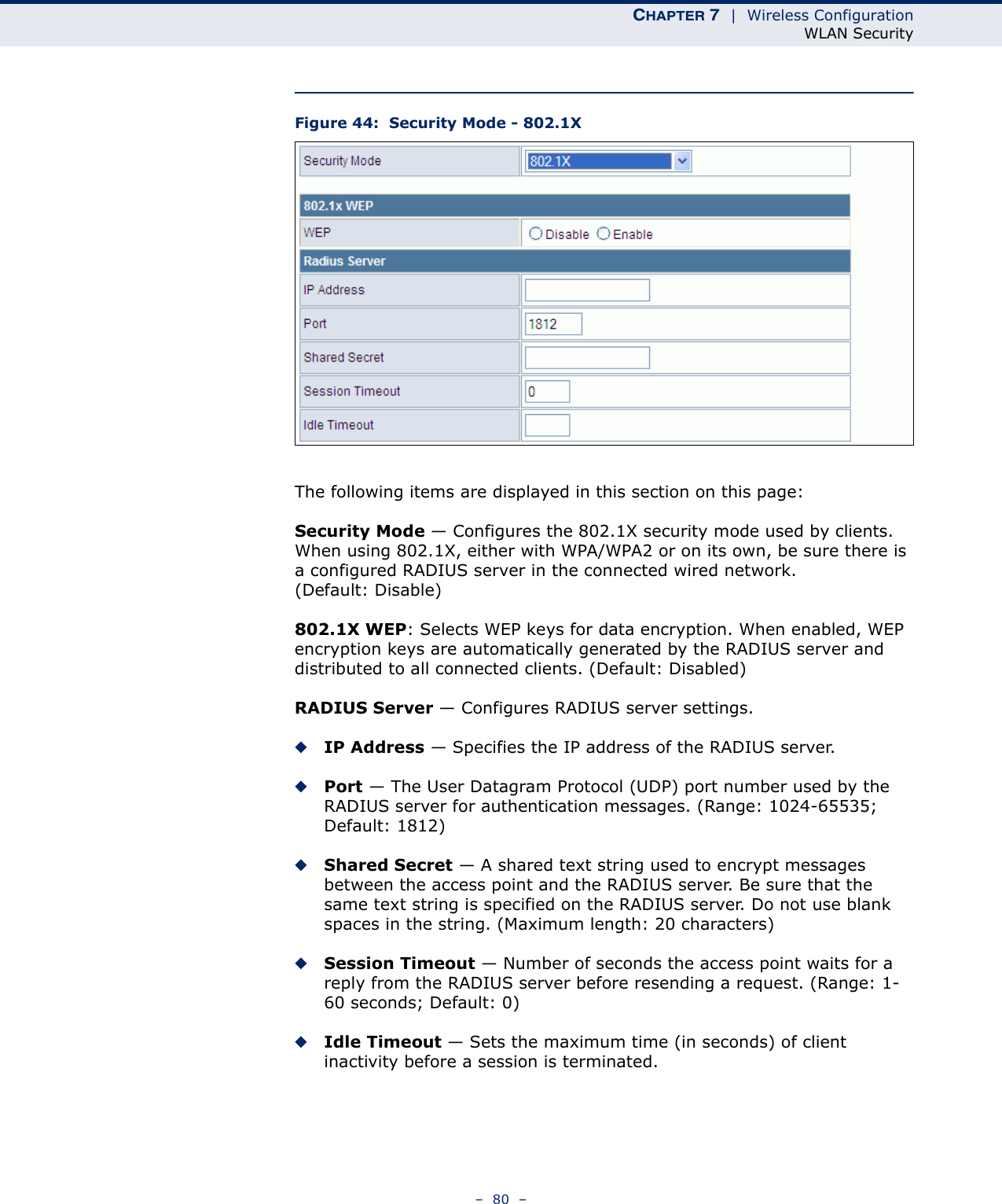 CHAPTER 7  |  Wireless ConfigurationWLAN Security–  80  –Figure 44:  Security Mode - 802.1XThe following items are displayed in this section on this page:Security Mode — Configures the 802.1X security mode used by clients. When using 802.1X, either with WPA/WPA2 or on its own, be sure there is a configured RADIUS server in the connected wired network. (Default: Disable)802.1X WEP: Selects WEP keys for data encryption. When enabled, WEP encryption keys are automatically generated by the RADIUS server and distributed to all connected clients. (Default: Disabled)RADIUS Server — Configures RADIUS server settings.◆IP Address — Specifies the IP address of the RADIUS server.◆Port — The User Datagram Protocol (UDP) port number used by the RADIUS server for authentication messages. (Range: 1024-65535;  Default: 1812)◆Shared Secret — A shared text string used to encrypt messages between the access point and the RADIUS server. Be sure that the same text string is specified on the RADIUS server. Do not use blank spaces in the string. (Maximum length: 20 characters)◆Session Timeout — Number of seconds the access point waits for a reply from the RADIUS server before resending a request. (Range: 1-60 seconds; Default: 0)◆Idle Timeout — Sets the maximum time (in seconds) of client inactivity before a session is terminated. 