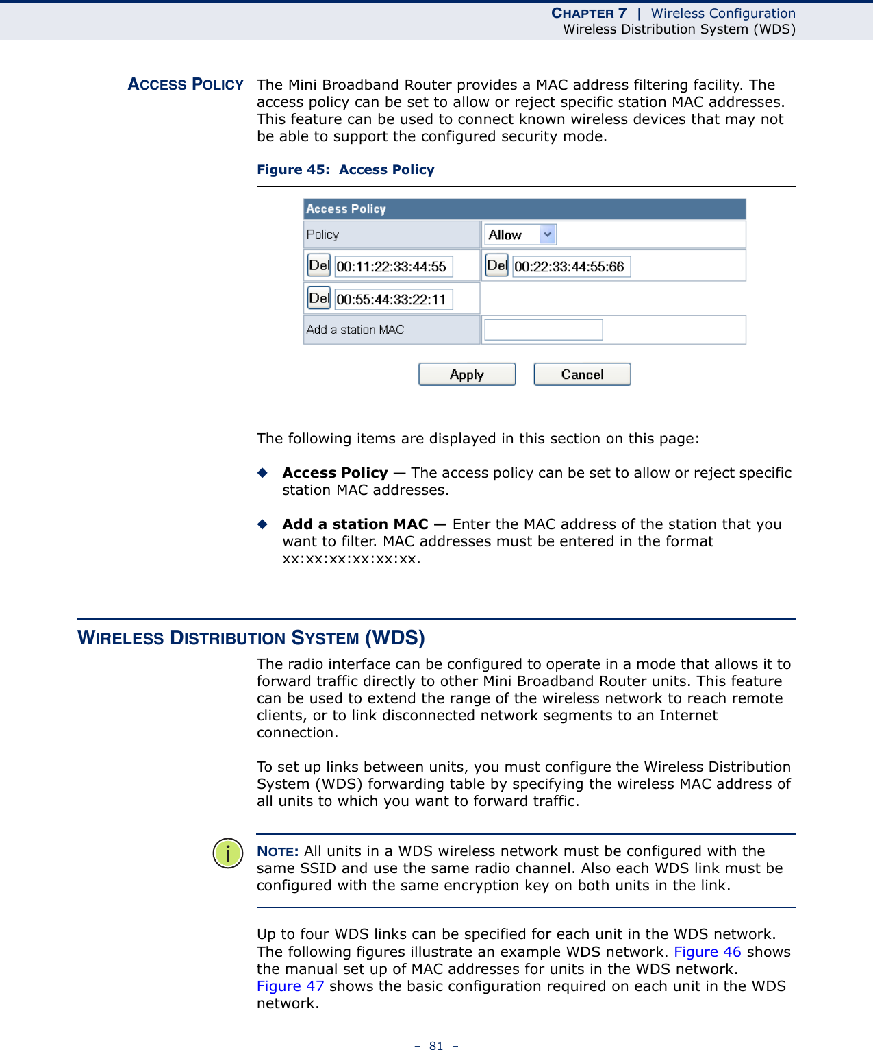 CHAPTER 7  |  Wireless ConfigurationWireless Distribution System (WDS)–  81  –ACCESS POLICY The Mini Broadband Router provides a MAC address filtering facility. The access policy can be set to allow or reject specific station MAC addresses. This feature can be used to connect known wireless devices that may not be able to support the configured security mode.Figure 45:  Access PolicyThe following items are displayed in this section on this page:◆Access Policy — The access policy can be set to allow or reject specific station MAC addresses. ◆Add a station MAC — Enter the MAC address of the station that you want to filter. MAC addresses must be entered in the format xx:xx:xx:xx:xx:xx.WIRELESS DISTRIBUTION SYSTEM (WDS)The radio interface can be configured to operate in a mode that allows it to forward traffic directly to other Mini Broadband Router units. This feature can be used to extend the range of the wireless network to reach remote clients, or to link disconnected network segments to an Internet connection.To set up links between units, you must configure the Wireless Distribution System (WDS) forwarding table by specifying the wireless MAC address of all units to which you want to forward traffic.NOTE: All units in a WDS wireless network must be configured with the same SSID and use the same radio channel. Also each WDS link must be configured with the same encryption key on both units in the link.Up to four WDS links can be specified for each unit in the WDS network. The following figures illustrate an example WDS network. Figure 46 shows the manual set up of MAC addresses for units in the WDS network. Figure 47 shows the basic configuration required on each unit in the WDS network.