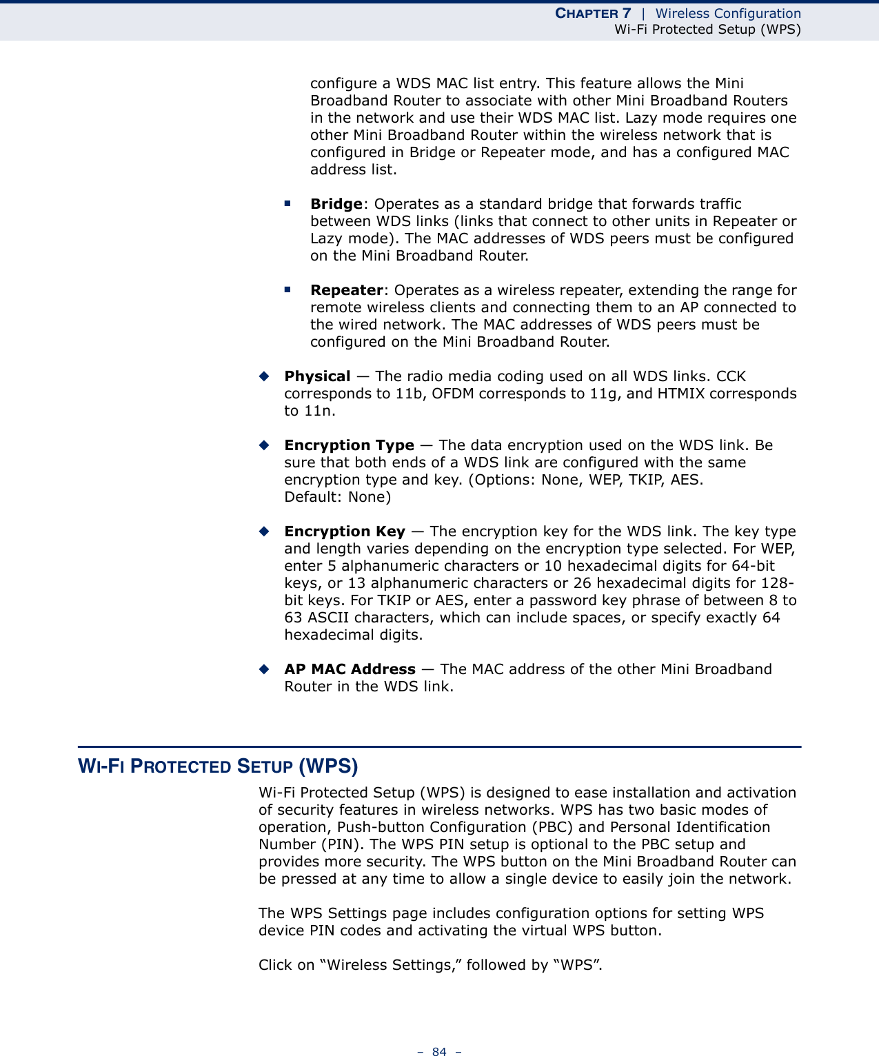 CHAPTER 7  |  Wireless ConfigurationWi-Fi Protected Setup (WPS)–  84  –configure a WDS MAC list entry. This feature allows the Mini Broadband Router to associate with other Mini Broadband Routers in the network and use their WDS MAC list. Lazy mode requires one other Mini Broadband Router within the wireless network that is configured in Bridge or Repeater mode, and has a configured MAC address list.■Bridge: Operates as a standard bridge that forwards traffic between WDS links (links that connect to other units in Repeater or Lazy mode). The MAC addresses of WDS peers must be configured on the Mini Broadband Router.■Repeater: Operates as a wireless repeater, extending the range for remote wireless clients and connecting them to an AP connected to the wired network. The MAC addresses of WDS peers must be configured on the Mini Broadband Router.◆Physical — The radio media coding used on all WDS links. CCK corresponds to 11b, OFDM corresponds to 11g, and HTMIX corresponds to 11n.◆Encryption Type — The data encryption used on the WDS link. Be sure that both ends of a WDS link are configured with the same encryption type and key. (Options: None, WEP, TKIP, AES. Default: None)◆Encryption Key — The encryption key for the WDS link. The key type and length varies depending on the encryption type selected. For WEP, enter 5 alphanumeric characters or 10 hexadecimal digits for 64-bit keys, or 13 alphanumeric characters or 26 hexadecimal digits for 128-bit keys. For TKIP or AES, enter a password key phrase of between 8 to 63 ASCII characters, which can include spaces, or specify exactly 64 hexadecimal digits.◆AP MAC Address — The MAC address of the other Mini Broadband Router in the WDS link. WI-FI PROTECTED SETUP (WPS)Wi-Fi Protected Setup (WPS) is designed to ease installation and activation of security features in wireless networks. WPS has two basic modes of operation, Push-button Configuration (PBC) and Personal Identification Number (PIN). The WPS PIN setup is optional to the PBC setup and provides more security. The WPS button on the Mini Broadband Router can be pressed at any time to allow a single device to easily join the network.The WPS Settings page includes configuration options for setting WPS device PIN codes and activating the virtual WPS button.Click on “Wireless Settings,” followed by “WPS”.