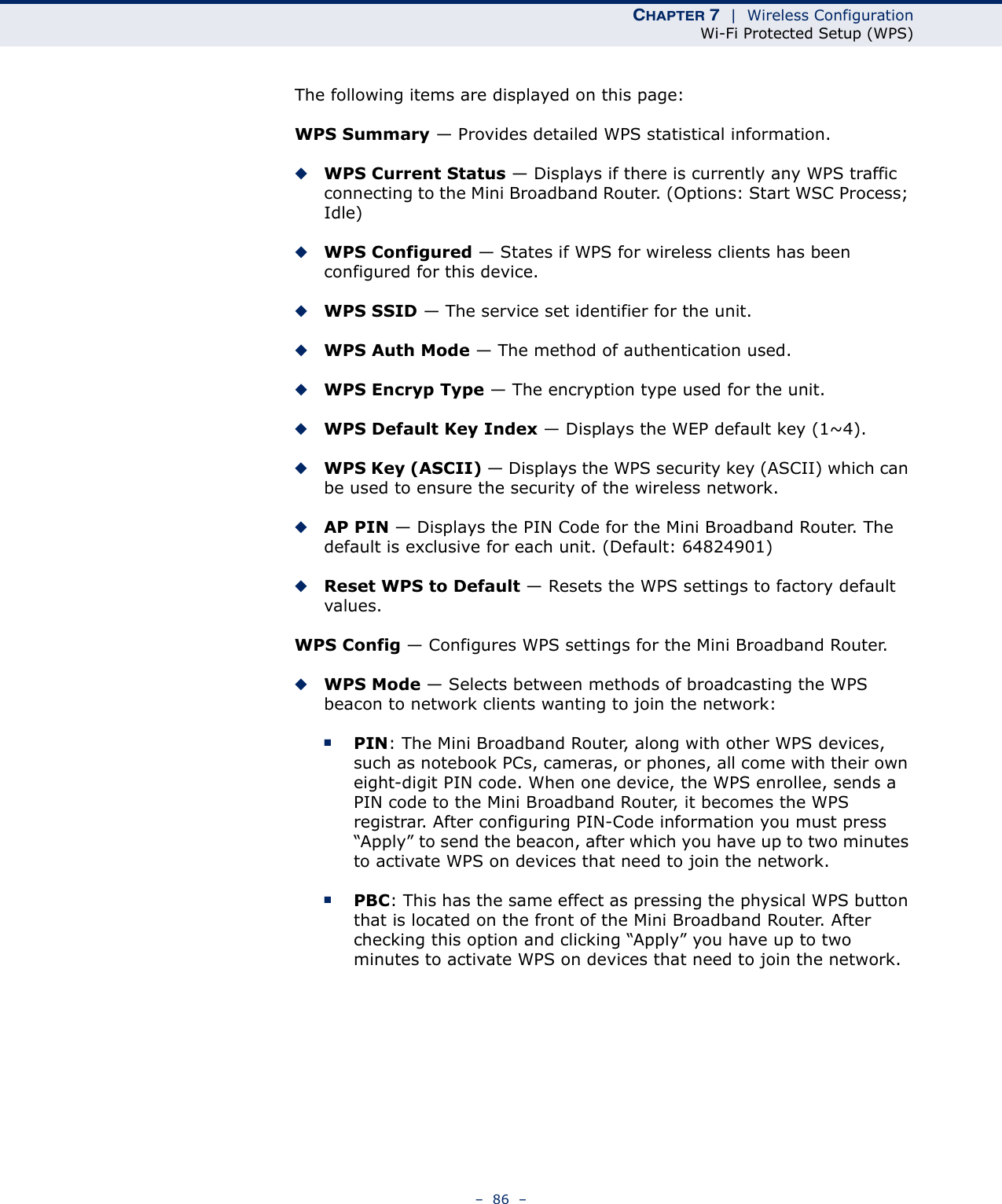 CHAPTER 7  |  Wireless ConfigurationWi-Fi Protected Setup (WPS)–  86  –The following items are displayed on this page:WPS Summary — Provides detailed WPS statistical information.◆WPS Current Status — Displays if there is currently any WPS traffic connecting to the Mini Broadband Router. (Options: Start WSC Process; Idle)◆WPS Configured — States if WPS for wireless clients has been configured for this device.◆WPS SSID — The service set identifier for the unit.◆WPS Auth Mode — The method of authentication used.◆WPS Encryp Type — The encryption type used for the unit.◆WPS Default Key Index — Displays the WEP default key (1~4). ◆WPS Key (ASCII) — Displays the WPS security key (ASCII) which can be used to ensure the security of the wireless network.◆AP PIN — Displays the PIN Code for the Mini Broadband Router. The default is exclusive for each unit. (Default: 64824901)◆Reset WPS to Default — Resets the WPS settings to factory default values.WPS Config — Configures WPS settings for the Mini Broadband Router.◆WPS Mode — Selects between methods of broadcasting the WPS beacon to network clients wanting to join the network:■PIN: The Mini Broadband Router, along with other WPS devices, such as notebook PCs, cameras, or phones, all come with their own eight-digit PIN code. When one device, the WPS enrollee, sends a PIN code to the Mini Broadband Router, it becomes the WPS registrar. After configuring PIN-Code information you must press “Apply” to send the beacon, after which you have up to two minutes to activate WPS on devices that need to join the network.■PBC: This has the same effect as pressing the physical WPS button that is located on the front of the Mini Broadband Router. After checking this option and clicking “Apply” you have up to two minutes to activate WPS on devices that need to join the network.