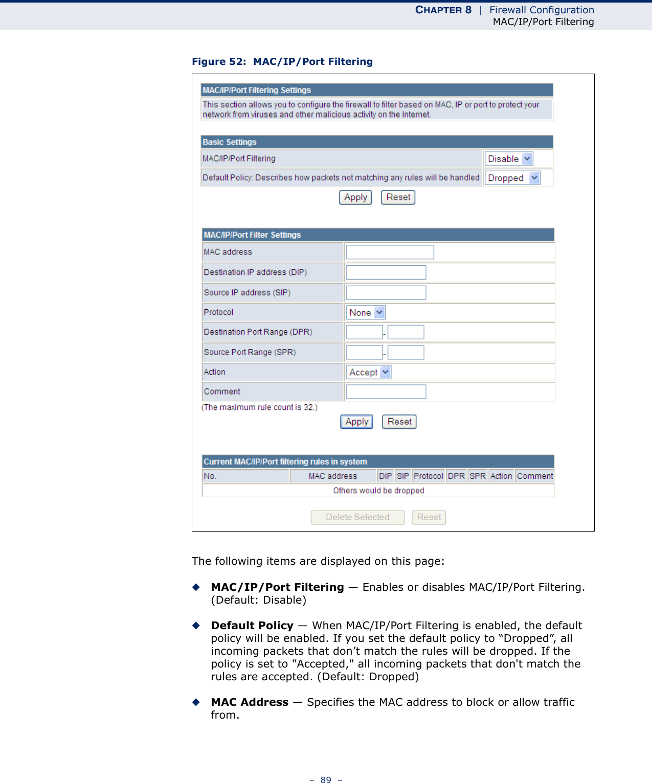 CHAPTER 8  |  Firewall ConfigurationMAC/IP/Port Filtering–  89  –Figure 52:  MAC/IP/Port FilteringThe following items are displayed on this page:◆MAC/IP/Port Filtering — Enables or disables MAC/IP/Port Filtering. (Default: Disable)◆Default Policy — When MAC/IP/Port Filtering is enabled, the default policy will be enabled. If you set the default policy to “Dropped”, all incoming packets that don’t match the rules will be dropped. If the policy is set to &quot;Accepted,&quot; all incoming packets that don&apos;t match the rules are accepted. (Default: Dropped) ◆MAC Address — Specifies the MAC address to block or allow traffic from.