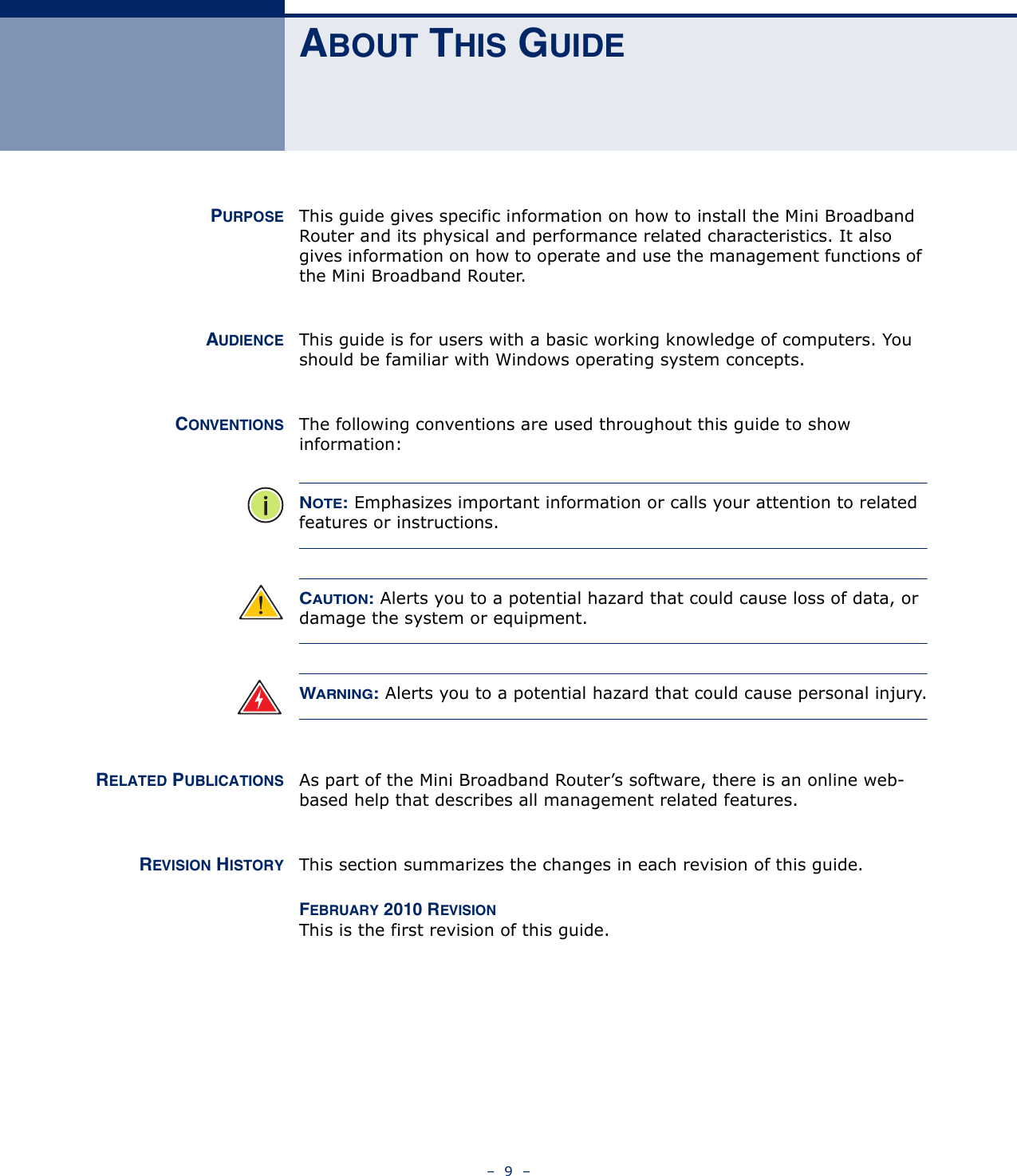 –  9  –ABOUT THIS GUIDEPURPOSE This guide gives specific information on how to install the Mini Broadband Router and its physical and performance related characteristics. It also gives information on how to operate and use the management functions of the Mini Broadband Router.AUDIENCE This guide is for users with a basic working knowledge of computers. You should be familiar with Windows operating system concepts.CONVENTIONS The following conventions are used throughout this guide to show information:NOTE: Emphasizes important information or calls your attention to related features or instructions.CAUTION: Alerts you to a potential hazard that could cause loss of data, or damage the system or equipment.WARNING: Alerts you to a potential hazard that could cause personal injury.RELATED PUBLICATIONS As part of the Mini Broadband Router’s software, there is an online web-based help that describes all management related features.REVISION HISTORY This section summarizes the changes in each revision of this guide.FEBRUARY 2010 REVISIONThis is the first revision of this guide. 