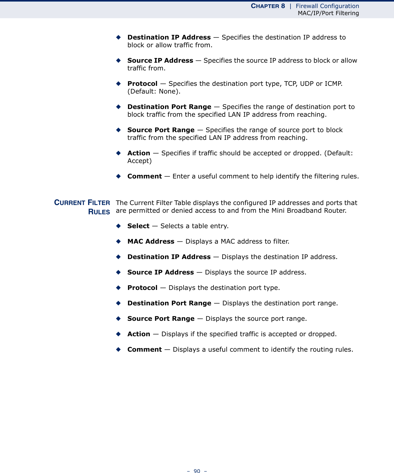 CHAPTER 8  |  Firewall ConfigurationMAC/IP/Port Filtering–  90  –◆Destination IP Address — Specifies the destination IP address to block or allow traffic from.◆Source IP Address — Specifies the source IP address to block or allow traffic from.◆Protocol — Specifies the destination port type, TCP, UDP or ICMP. (Default: None).◆Destination Port Range — Specifies the range of destination port to block traffic from the specified LAN IP address from reaching.◆Source Port Range — Specifies the range of source port to block traffic from the specified LAN IP address from reaching.◆Action — Specifies if traffic should be accepted or dropped. (Default: Accept)◆Comment — Enter a useful comment to help identify the filtering rules.CURRENT FILTERRULESThe Current Filter Table displays the configured IP addresses and ports that are permitted or denied access to and from the Mini Broadband Router. ◆Select — Selects a table entry.◆MAC Address — Displays a MAC address to filter.◆Destination IP Address — Displays the destination IP address.◆Source IP Address — Displays the source IP address.◆Protocol — Displays the destination port type.◆Destination Port Range — Displays the destination port range.◆Source Port Range — Displays the source port range.◆Action — Displays if the specified traffic is accepted or dropped.◆Comment — Displays a useful comment to identify the routing rules.