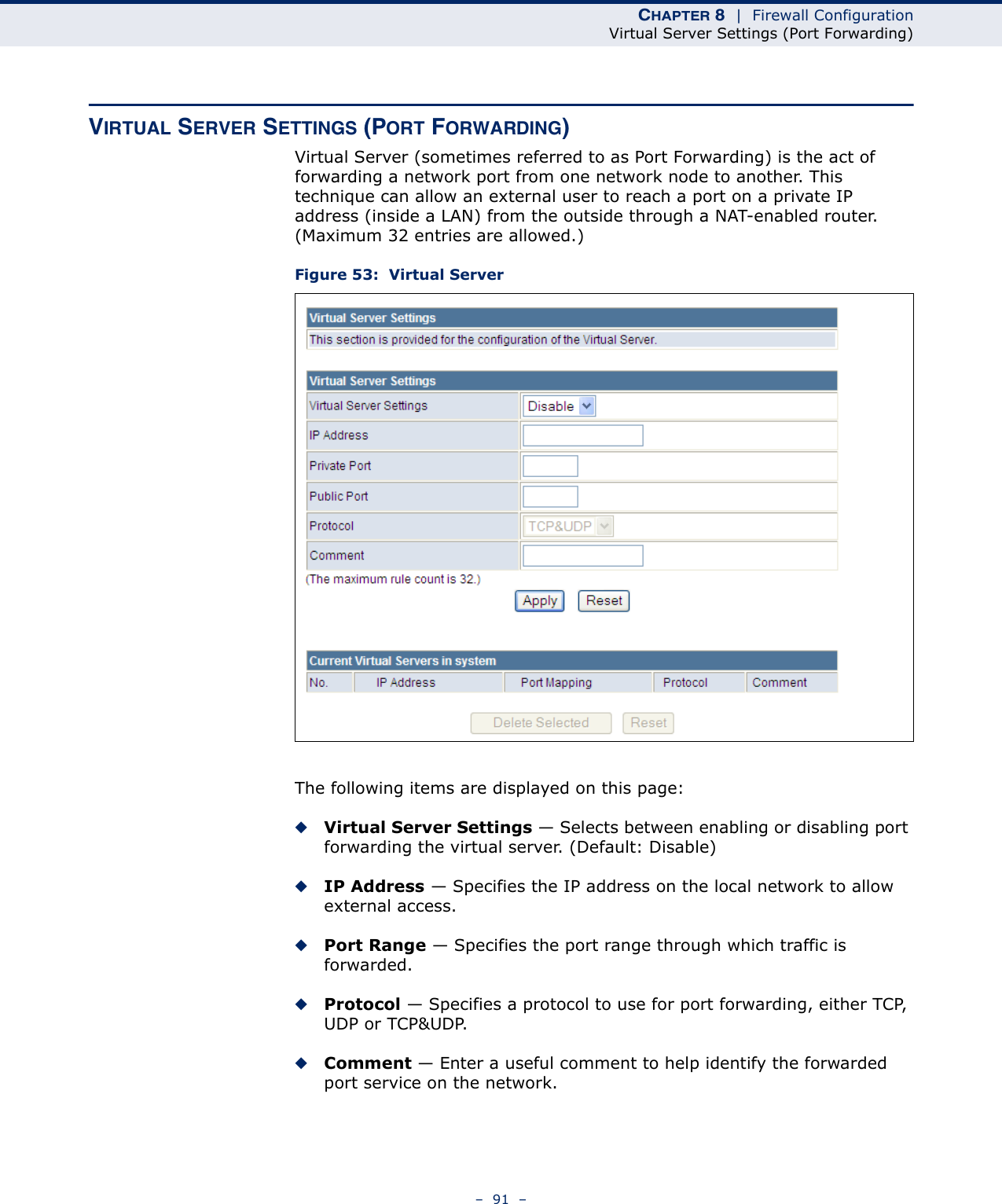 CHAPTER 8  |  Firewall ConfigurationVirtual Server Settings (Port Forwarding)–  91  –VIRTUAL SERVER SETTINGS (PORT FORWARDING)Virtual Server (sometimes referred to as Port Forwarding) is the act of forwarding a network port from one network node to another. This technique can allow an external user to reach a port on a private IP address (inside a LAN) from the outside through a NAT-enabled router. (Maximum 32 entries are allowed.) Figure 53:  Virtual ServerThe following items are displayed on this page:◆Virtual Server Settings — Selects between enabling or disabling port forwarding the virtual server. (Default: Disable)◆IP Address — Specifies the IP address on the local network to allow external access.◆Port Range — Specifies the port range through which traffic is forwarded.◆Protocol — Specifies a protocol to use for port forwarding, either TCP, UDP or TCP&amp;UDP.◆Comment — Enter a useful comment to help identify the forwarded port service on the network.