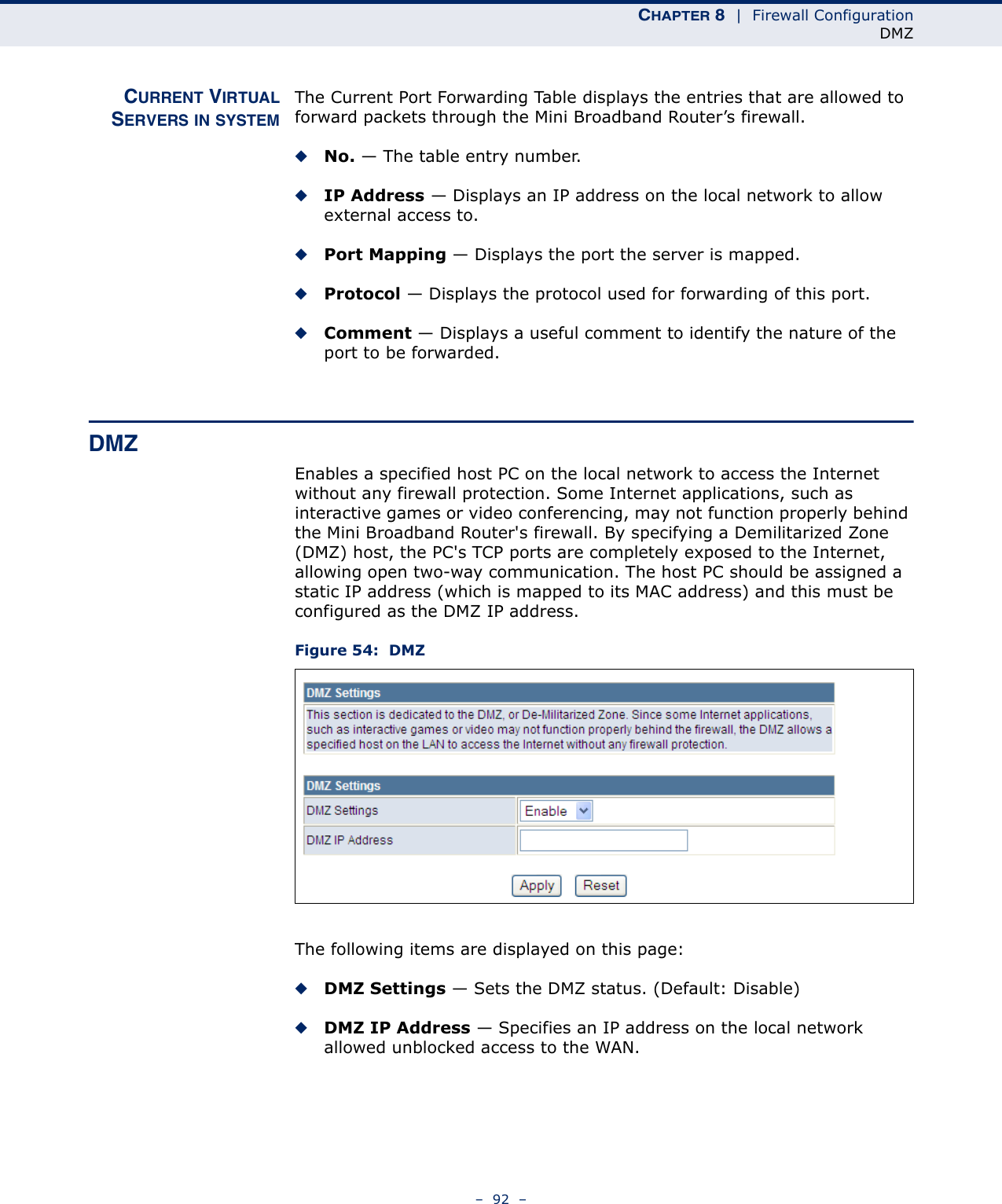 CHAPTER 8  |  Firewall ConfigurationDMZ–  92  –CURRENT VIRTUALSERVERS IN SYSTEMThe Current Port Forwarding Table displays the entries that are allowed to forward packets through the Mini Broadband Router’s firewall.◆No. — The table entry number.◆IP Address — Displays an IP address on the local network to allow external access to.◆Port Mapping — Displays the port the server is mapped.◆Protocol — Displays the protocol used for forwarding of this port.◆Comment — Displays a useful comment to identify the nature of the port to be forwarded.DMZEnables a specified host PC on the local network to access the Internet without any firewall protection. Some Internet applications, such as interactive games or video conferencing, may not function properly behind the Mini Broadband Router&apos;s firewall. By specifying a Demilitarized Zone (DMZ) host, the PC&apos;s TCP ports are completely exposed to the Internet, allowing open two-way communication. The host PC should be assigned a static IP address (which is mapped to its MAC address) and this must be configured as the DMZ IP address.Figure 54:  DMZThe following items are displayed on this page:◆DMZ Settings — Sets the DMZ status. (Default: Disable)◆DMZ IP Address — Specifies an IP address on the local network allowed unblocked access to the WAN.