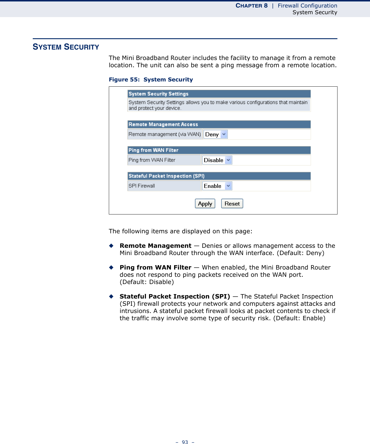 CHAPTER 8  |  Firewall ConfigurationSystem Security–  93  –SYSTEM SECURITYThe Mini Broadband Router includes the facility to manage it from a remote location. The unit can also be sent a ping message from a remote location.Figure 55:  System SecurityThe following items are displayed on this page:◆Remote Management — Denies or allows management access to the Mini Broadband Router through the WAN interface. (Default: Deny)◆Ping from WAN Filter — When enabled, the Mini Broadband Router does not respond to ping packets received on the WAN port. (Default: Disable)◆Stateful Packet Inspection (SPI) — The Stateful Packet Inspection (SPI) firewall protects your network and computers against attacks and intrusions. A stateful packet firewall looks at packet contents to check if the traffic may involve some type of security risk. (Default: Enable)