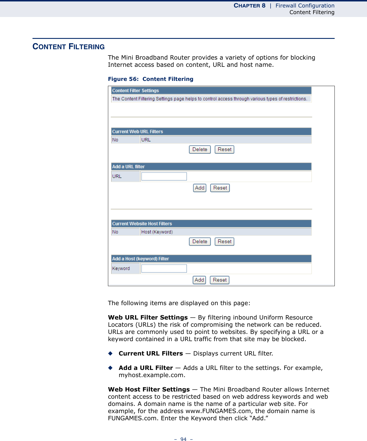 CHAPTER 8  |  Firewall ConfigurationContent Filtering–  94  –CONTENT FILTERINGThe Mini Broadband Router provides a variety of options for blocking Internet access based on content, URL and host name.Figure 56:  Content FilteringThe following items are displayed on this page:Web URL Filter Settings — By filtering inbound Uniform Resource Locators (URLs) the risk of compromising the network can be reduced. URLs are commonly used to point to websites. By specifying a URL or a keyword contained in a URL traffic from that site may be blocked. ◆Current URL Filters — Displays current URL filter.◆Add a URL Filter — Adds a URL filter to the settings. For example, myhost.example.com.Web Host Filter Settings — The Mini Broadband Router allows Internet content access to be restricted based on web address keywords and web domains. A domain name is the name of a particular web site. For example, for the address www.FUNGAMES.com, the domain name is FUNGAMES.com. Enter the Keyword then click “Add.”