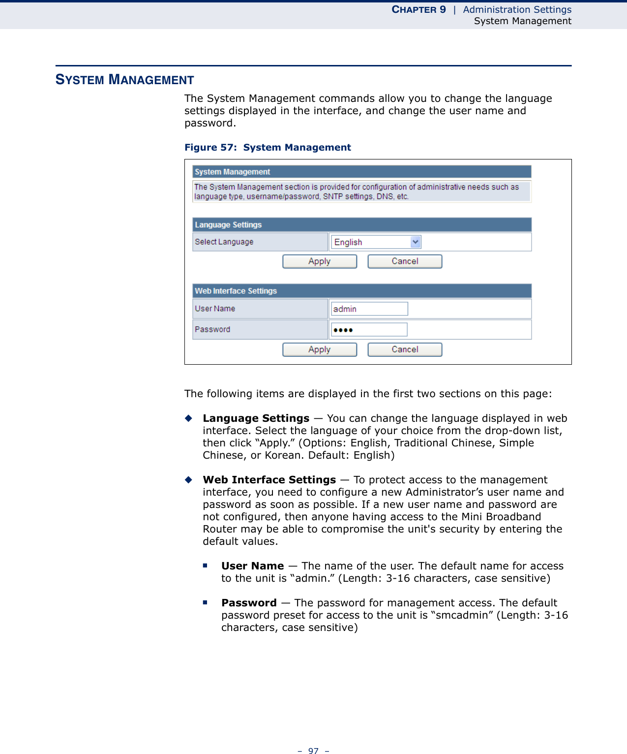 CHAPTER 9  |  Administration SettingsSystem Management–  97  –SYSTEM MANAGEMENTThe System Management commands allow you to change the language settings displayed in the interface, and change the user name and password.Figure 57:  System ManagementThe following items are displayed in the first two sections on this page:◆Language Settings — You can change the language displayed in web interface. Select the language of your choice from the drop-down list, then click “Apply.” (Options: English, Traditional Chinese, Simple Chinese, or Korean. Default: English)◆Web Interface Settings — To protect access to the management interface, you need to configure a new Administrator’s user name and password as soon as possible. If a new user name and password are not configured, then anyone having access to the Mini Broadband Router may be able to compromise the unit&apos;s security by entering the default values.■User Name — The name of the user. The default name for access to the unit is “admin.” (Length: 3-16 characters, case sensitive)■Password — The password for management access. The default password preset for access to the unit is “smcadmin” (Length: 3-16 characters, case sensitive)