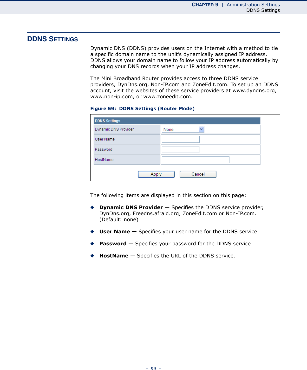 CHAPTER 9  |  Administration SettingsDDNS Settings–  99  –DDNS SETTINGSDynamic DNS (DDNS) provides users on the Internet with a method to tie a specific domain name to the unit’s dynamically assigned IP address. DDNS allows your domain name to follow your IP address automatically by changing your DNS records when your IP address changes.The Mini Broadband Router provides access to three DDNS service providers, DynDns.org, Non-IP.com and ZoneEdit.com. To set up an DDNS account, visit the websites of these service providers at www.dyndns.org, www.non-ip.com, or www.zoneedit.com. Figure 59:  DDNS Settings (Router Mode)The following items are displayed in this section on this page:◆Dynamic DNS Provider — Specifies the DDNS service provider, DynDns.org, Freedns.afraid.org, ZoneEdit.com or Non-IP.com. (Default: none)◆User Name — Specifies your user name for the DDNS service.◆Password — Specifies your password for the DDNS service.◆HostName — Specifies the URL of the DDNS service.