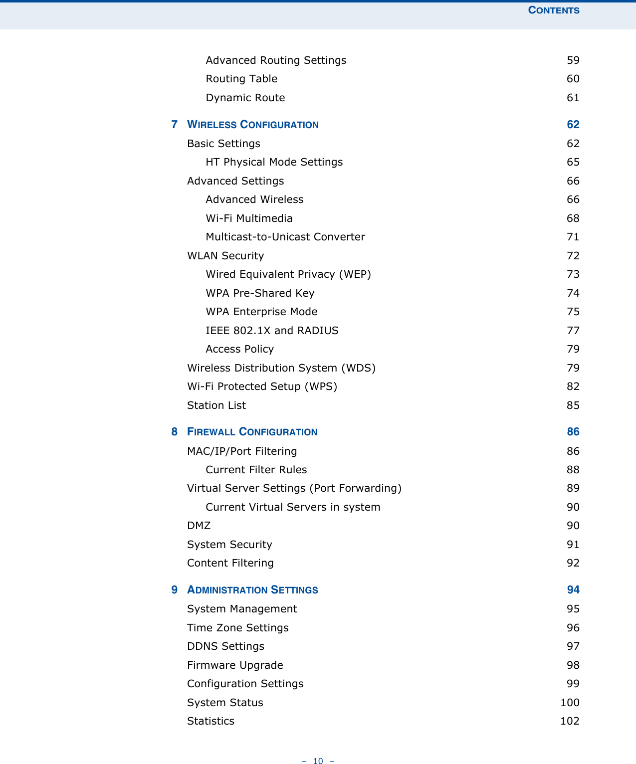 CONTENTS–  10  –Advanced Routing Settings  59Routing Table  60Dynamic Route  617WIRELESS CONFIGURATION 62Basic Settings  62HT Physical Mode Settings  65Advanced Settings  66Advanced Wireless  66Wi-Fi Multimedia  68Multicast-to-Unicast Converter  71WLAN Security  72Wired Equivalent Privacy (WEP)  73WPA Pre-Shared Key  74WPA Enterprise Mode  75IEEE 802.1X and RADIUS  77Access Policy  79Wireless Distribution System (WDS)  79Wi-Fi Protected Setup (WPS)  82Station List  858FIREWALL CONFIGURATION 86MAC/IP/Port Filtering  86Current Filter Rules  88Virtual Server Settings (Port Forwarding)  89Current Virtual Servers in system  90DMZ  90System Security  91Content Filtering  929ADMINISTRATION SETTINGS 94System Management  95Time Zone Settings  96DDNS Settings  97Firmware Upgrade  98Configuration Settings  99System Status  100Statistics 102