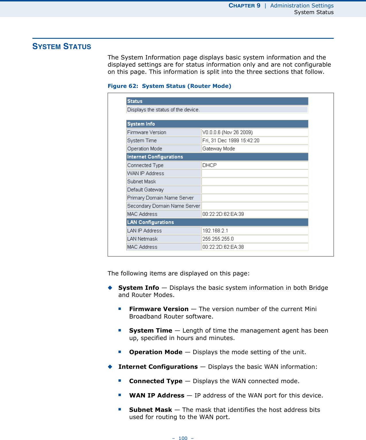 CHAPTER 9  |  Administration SettingsSystem Status–  100  –SYSTEM STATUSThe System Information page displays basic system information and the displayed settings are for status information only and are not configurable on this page. This information is split into the three sections that follow. Figure 62:  System Status (Router Mode)The following items are displayed on this page:◆System Info — Displays the basic system information in both Bridge and Router Modes.■Firmware Version — The version number of the current Mini Broadband Router software.■System Time — Length of time the management agent has been up, specified in hours and minutes.■Operation Mode — Displays the mode setting of the unit.◆Internet Configurations — Displays the basic WAN information:■Connected Type — Displays the WAN connected mode.■WAN IP Address — IP address of the WAN port for this device.■Subnet Mask — The mask that identifies the host address bits used for routing to the WAN port.