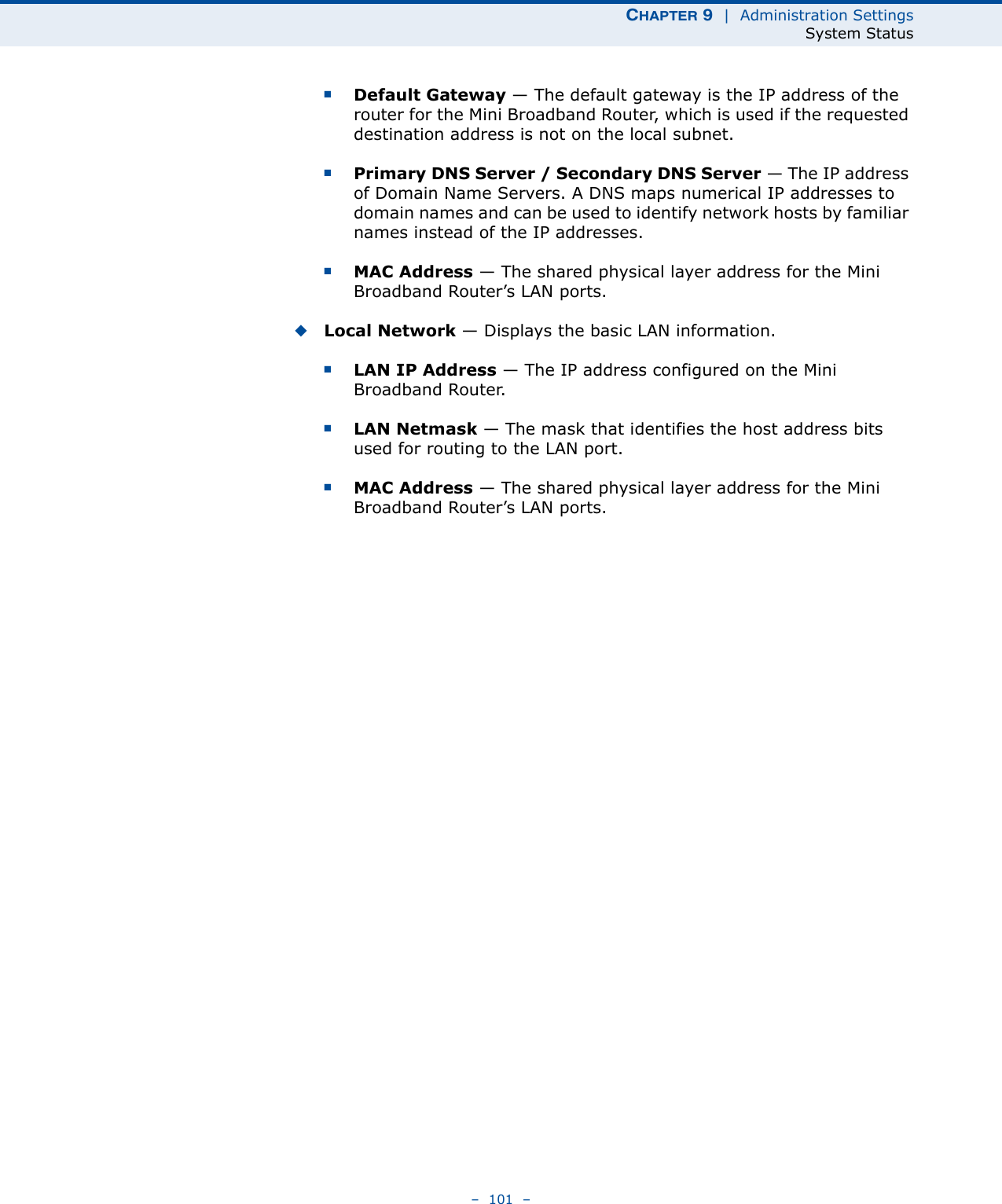 CHAPTER 9  |  Administration SettingsSystem Status–  101  –■Default Gateway — The default gateway is the IP address of the router for the Mini Broadband Router, which is used if the requested destination address is not on the local subnet.■Primary DNS Server / Secondary DNS Server — The IP address of Domain Name Servers. A DNS maps numerical IP addresses to domain names and can be used to identify network hosts by familiar names instead of the IP addresses.■MAC Address — The shared physical layer address for the Mini Broadband Router’s LAN ports.◆Local Network — Displays the basic LAN information.■LAN IP Address — The IP address configured on the Mini Broadband Router.■LAN Netmask — The mask that identifies the host address bits used for routing to the LAN port.■MAC Address — The shared physical layer address for the Mini Broadband Router’s LAN ports.