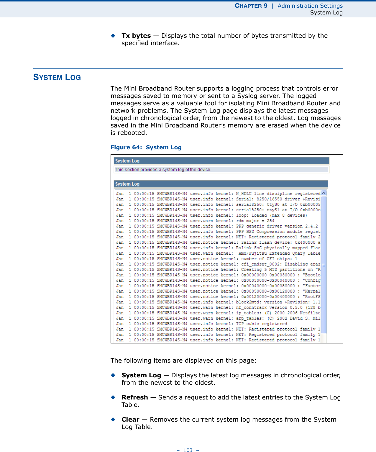 CHAPTER 9  |  Administration SettingsSystem Log–  103  –◆Tx bytes — Displays the total number of bytes transmitted by the specified interface.SYSTEM LOGThe Mini Broadband Router supports a logging process that controls error messages saved to memory or sent to a Syslog server. The logged messages serve as a valuable tool for isolating Mini Broadband Router and network problems. The System Log page displays the latest messages logged in chronological order, from the newest to the oldest. Log messages saved in the Mini Broadband Router’s memory are erased when the device is rebooted.Figure 64:  System LogThe following items are displayed on this page:◆System Log — Displays the latest log messages in chronological order, from the newest to the oldest.◆Refresh — Sends a request to add the latest entries to the System Log Ta b l e .◆Clear — Removes the current system log messages from the System Log Table.