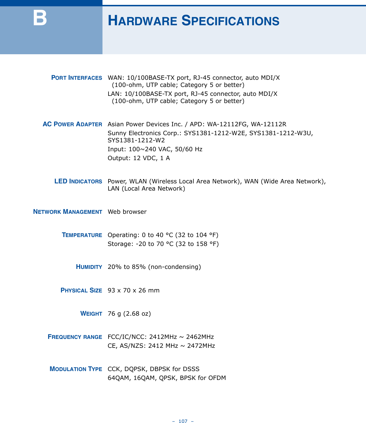 –  107  –BHARDWARE SPECIFICATIONSPORT INTERFACES WAN: 10/100BASE-TX port, RJ-45 connector, auto MDI/X  (100-ohm, UTP cable; Category 5 or better)LAN: 10/100BASE-TX port, RJ-45 connector, auto MDI/X  (100-ohm, UTP cable; Category 5 or better)AC POWER ADAPTER Asian Power Devices Inc. / APD: WA-12112FG, WA-12112RSunny Electronics Corp.: SYS1381-1212-W2E, SYS1381-1212-W3U, SYS1381-1212-W2Input: 100~240 VAC, 50/60 HzOutput: 12 VDC, 1 ALED INDICATORS Power, WLAN (Wireless Local Area Network), WAN (Wide Area Network), LAN (Local Area Network)NETWORK MANAGEMENT Web browserTEMPERATURE Operating: 0 to 40 °C (32 to 104 °F)Storage: -20 to 70 °C (32 to 158 °F)HUMIDITY 20% to 85% (non-condensing)PHYSICAL SIZE 93 x 70 x 26 mmWEIGHT 76 g (2.68 oz)FREQUENCY RANGE FCC/IC/NCC: 2412MHz ~ 2462MHz CE, AS/NZS: 2412 MHz ~ 2472MHzMODULATION TYPE CCK, DQPSK, DBPSK for DSSS64QAM, 16QAM, QPSK, BPSK for OFDM