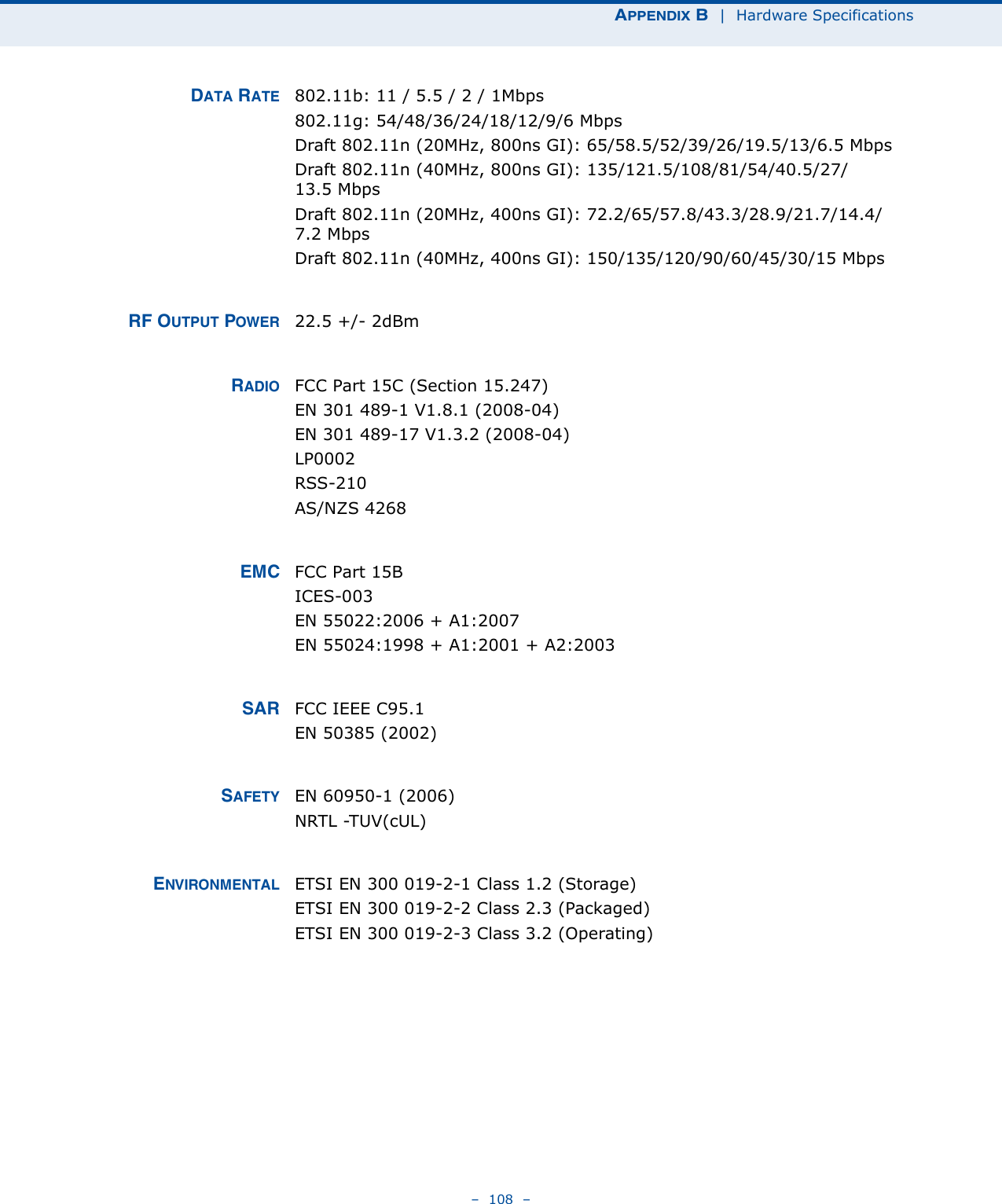 APPENDIX B  |  Hardware Specifications–  108  –DATA RATE 802.11b: 11 / 5.5 / 2 / 1Mbps802.11g: 54/48/36/24/18/12/9/6 MbpsDraft 802.11n (20MHz, 800ns GI): 65/58.5/52/39/26/19.5/13/6.5 MbpsDraft 802.11n (40MHz, 800ns GI): 135/121.5/108/81/54/40.5/27/13.5 MbpsDraft 802.11n (20MHz, 400ns GI): 72.2/65/57.8/43.3/28.9/21.7/14.4/7.2 MbpsDraft 802.11n (40MHz, 400ns GI): 150/135/120/90/60/45/30/15 MbpsRF OUTPUT POWER 22.5 +/- 2dBm RADIO FCC Part 15C (Section 15.247)EN 301 489-1 V1.8.1 (2008-04)EN 301 489-17 V1.3.2 (2008-04)LP0002RSS-210 AS/NZS 4268EMC FCC Part 15BICES-003EN 55022:2006 + A1:2007EN 55024:1998 + A1:2001 + A2:2003SAR FCC IEEE C95.1EN 50385 (2002)SAFETY EN 60950-1 (2006)NRTL -TUV(cUL)ENVIRONMENTAL ETSI EN 300 019-2-1 Class 1.2 (Storage)ETSI EN 300 019-2-2 Class 2.3 (Packaged)ETSI EN 300 019-2-3 Class 3.2 (Operating)