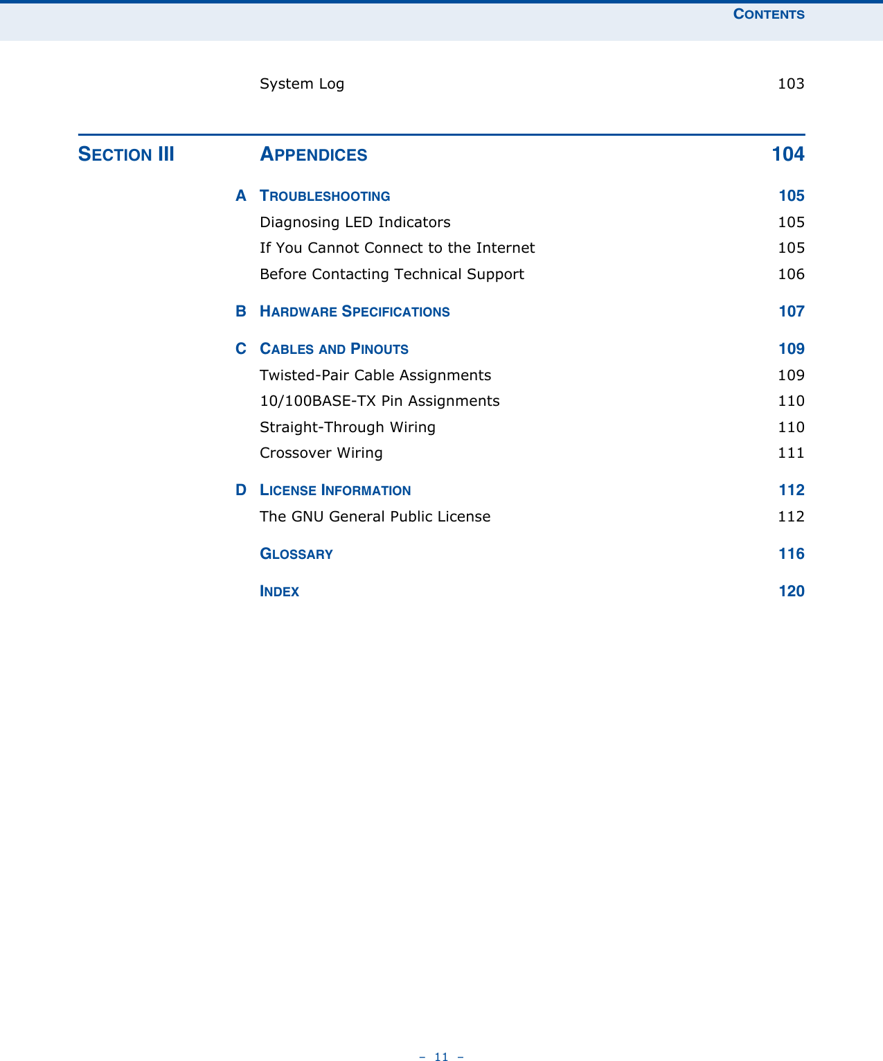 CONTENTS–  11  –System Log  103SECTION III APPENDICES 104ATROUBLESHOOTING 105Diagnosing LED Indicators  105If You Cannot Connect to the Internet  105Before Contacting Technical Support  106BHARDWARE SPECIFICATIONS 107CCABLES AND PINOUTS 109Twisted-Pair Cable Assignments  10910/100BASE-TX Pin Assignments  110Straight-Through Wiring  110Crossover Wiring  111DLICENSE INFORMATION 112The GNU General Public License  112GLOSSARY 116INDEX 120