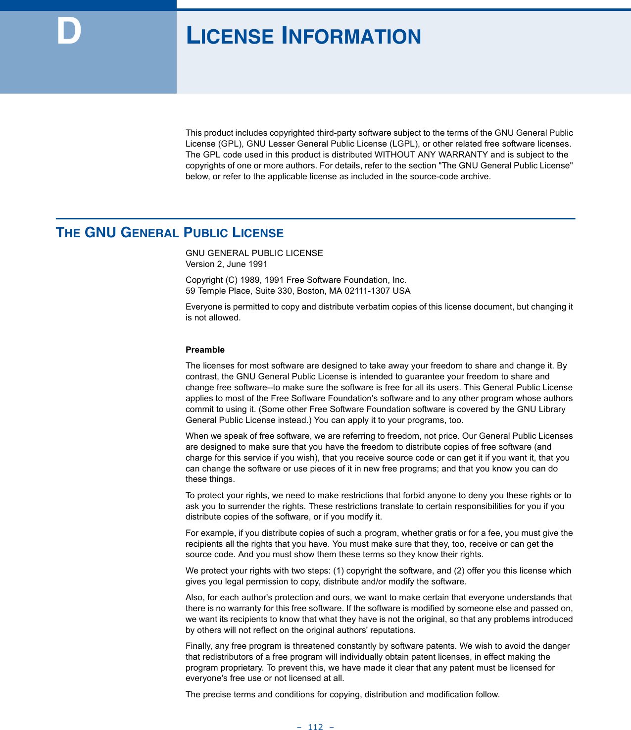 –  112  –DLICENSE INFORMATIONThis product includes copyrighted third-party software subject to the terms of the GNU General Public License (GPL), GNU Lesser General Public License (LGPL), or other related free software licenses. The GPL code used in this product is distributed WITHOUT ANY WARRANTY and is subject to the copyrights of one or more authors. For details, refer to the section &quot;The GNU General Public License&quot; below, or refer to the applicable license as included in the source-code archive.THE GNU GENERAL PUBLIC LICENSEGNU GENERAL PUBLIC LICENSEVersion 2, June 1991Copyright (C) 1989, 1991 Free Software Foundation, Inc.59 Temple Place, Suite 330, Boston, MA 02111-1307 USAEveryone is permitted to copy and distribute verbatim copies of this license document, but changing it is not allowed.PreambleThe licenses for most software are designed to take away your freedom to share and change it. By contrast, the GNU General Public License is intended to guarantee your freedom to share and change free software--to make sure the software is free for all its users. This General Public License applies to most of the Free Software Foundation&apos;s software and to any other program whose authors commit to using it. (Some other Free Software Foundation software is covered by the GNU Library General Public License instead.) You can apply it to your programs, too.When we speak of free software, we are referring to freedom, not price. Our General Public Licenses are designed to make sure that you have the freedom to distribute copies of free software (and charge for this service if you wish), that you receive source code or can get it if you want it, that you can change the software or use pieces of it in new free programs; and that you know you can do these things.To protect your rights, we need to make restrictions that forbid anyone to deny you these rights or to ask you to surrender the rights. These restrictions translate to certain responsibilities for you if you distribute copies of the software, or if you modify it.For example, if you distribute copies of such a program, whether gratis or for a fee, you must give the recipients all the rights that you have. You must make sure that they, too, receive or can get the source code. And you must show them these terms so they know their rights.We protect your rights with two steps: (1) copyright the software, and (2) offer you this license which gives you legal permission to copy, distribute and/or modify the software.Also, for each author&apos;s protection and ours, we want to make certain that everyone understands that there is no warranty for this free software. If the software is modified by someone else and passed on, we want its recipients to know that what they have is not the original, so that any problems introduced by others will not reflect on the original authors&apos; reputations.Finally, any free program is threatened constantly by software patents. We wish to avoid the danger that redistributors of a free program will individually obtain patent licenses, in effect making the program proprietary. To prevent this, we have made it clear that any patent must be licensed for everyone&apos;s free use or not licensed at all.The precise terms and conditions for copying, distribution and modification follow.