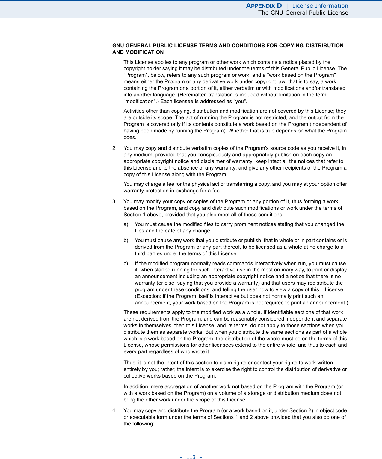 APPENDIX D  |  License InformationThe GNU General Public License–  113  –GNU GENERAL PUBLIC LICENSE TERMS AND CONDITIONS FOR COPYING, DISTRIBUTION AND MODIFICATION1. This License applies to any program or other work which contains a notice placed by the copyright holder saying it may be distributed under the terms of this General Public License. The &quot;Program&quot;, below, refers to any such program or work, and a &quot;work based on the Program&quot; means either the Program or any derivative work under copyright law: that is to say, a work containing the Program or a portion of it, either verbatim or with modifications and/or translated into another language. (Hereinafter, translation is included without limitation in the term &quot;modification&quot;.) Each licensee is addressed as &quot;you&quot;.Activities other than copying, distribution and modification are not covered by this License; they are outside its scope. The act of running the Program is not restricted, and the output from the Program is covered only if its contents constitute a work based on the Program (independent of having been made by running the Program). Whether that is true depends on what the Program does.2. You may copy and distribute verbatim copies of the Program&apos;s source code as you receive it, in any medium, provided that you conspicuously and appropriately publish on each copy an appropriate copyright notice and disclaimer of warranty; keep intact all the notices that refer to this License and to the absence of any warranty; and give any other recipients of the Program a copy of this License along with the Program.You may charge a fee for the physical act of transferring a copy, and you may at your option offer warranty protection in exchange for a fee.3. You may modify your copy or copies of the Program or any portion of it, thus forming a work based on the Program, and copy and distribute such modifications or work under the terms of Section 1 above, provided that you also meet all of these conditions:a). You must cause the modified files to carry prominent notices stating that you changed the files and the date of any change.b). You must cause any work that you distribute or publish, that in whole or in part contains or is derived from the Program or any part thereof, to be licensed as a whole at no charge to all third parties under the terms of this License.c). If the modified program normally reads commands interactively when run, you must cause it, when started running for such interactive use in the most ordinary way, to print or display an announcement including an appropriate copyright notice and a notice that there is no warranty (or else, saying that you provide a warranty) and that users may redistribute the program under these conditions, and telling the user how to view a copy of this    License. (Exception: if the Program itself is interactive but does not normally print such an announcement, your work based on the Program is not required to print an announcement.)These requirements apply to the modified work as a whole. If identifiable sections of that work are not derived from the Program, and can be reasonably considered independent and separate works in themselves, then this License, and its terms, do not apply to those sections when you distribute them as separate works. But when you distribute the same sections as part of a whole which is a work based on the Program, the distribution of the whole must be on the terms of this License, whose permissions for other licensees extend to the entire whole, and thus to each and every part regardless of who wrote it.Thus, it is not the intent of this section to claim rights or contest your rights to work written entirely by you; rather, the intent is to exercise the right to control the distribution of derivative or collective works based on the Program.In addition, mere aggregation of another work not based on the Program with the Program (or with a work based on the Program) on a volume of a storage or distribution medium does not bring the other work under the scope of this License.4. You may copy and distribute the Program (or a work based on it, under Section 2) in object code or executable form under the terms of Sections 1 and 2 above provided that you also do one of the following: