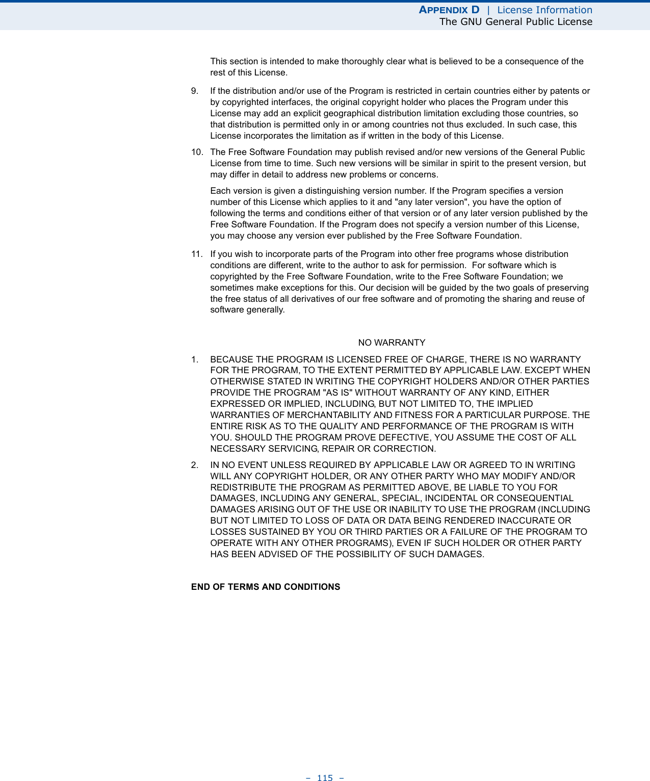 APPENDIX D  |  License InformationThe GNU General Public License–  115  –This section is intended to make thoroughly clear what is believed to be a consequence of the rest of this License.9. If the distribution and/or use of the Program is restricted in certain countries either by patents or by copyrighted interfaces, the original copyright holder who places the Program under this License may add an explicit geographical distribution limitation excluding those countries, so that distribution is permitted only in or among countries not thus excluded. In such case, this License incorporates the limitation as if written in the body of this License.10. The Free Software Foundation may publish revised and/or new versions of the General Public License from time to time. Such new versions will be similar in spirit to the present version, but may differ in detail to address new problems or concerns.Each version is given a distinguishing version number. If the Program specifies a version number of this License which applies to it and &quot;any later version&quot;, you have the option of following the terms and conditions either of that version or of any later version published by the Free Software Foundation. If the Program does not specify a version number of this License, you may choose any version ever published by the Free Software Foundation.11. If you wish to incorporate parts of the Program into other free programs whose distribution conditions are different, write to the author to ask for permission.  For software which is copyrighted by the Free Software Foundation, write to the Free Software Foundation; we sometimes make exceptions for this. Our decision will be guided by the two goals of preserving the free status of all derivatives of our free software and of promoting the sharing and reuse of software generally.NO WARRANTY1. BECAUSE THE PROGRAM IS LICENSED FREE OF CHARGE, THERE IS NO WARRANTY FOR THE PROGRAM, TO THE EXTENT PERMITTED BY APPLICABLE LAW. EXCEPT WHEN OTHERWISE STATED IN WRITING THE COPYRIGHT HOLDERS AND/OR OTHER PARTIES PROVIDE THE PROGRAM &quot;AS IS&quot; WITHOUT WARRANTY OF ANY KIND, EITHER EXPRESSED OR IMPLIED, INCLUDING, BUT NOT LIMITED TO, THE IMPLIED WARRANTIES OF MERCHANTABILITY AND FITNESS FOR A PARTICULAR PURPOSE. THE ENTIRE RISK AS TO THE QUALITY AND PERFORMANCE OF THE PROGRAM IS WITH YOU. SHOULD THE PROGRAM PROVE DEFECTIVE, YOU ASSUME THE COST OF ALL NECESSARY SERVICING, REPAIR OR CORRECTION.2. IN NO EVENT UNLESS REQUIRED BY APPLICABLE LAW OR AGREED TO IN WRITING WILL ANY COPYRIGHT HOLDER, OR ANY OTHER PARTY WHO MAY MODIFY AND/OR REDISTRIBUTE THE PROGRAM AS PERMITTED ABOVE, BE LIABLE TO YOU FOR DAMAGES, INCLUDING ANY GENERAL, SPECIAL, INCIDENTAL OR CONSEQUENTIAL DAMAGES ARISING OUT OF THE USE OR INABILITY TO USE THE PROGRAM (INCLUDING BUT NOT LIMITED TO LOSS OF DATA OR DATA BEING RENDERED INACCURATE OR LOSSES SUSTAINED BY YOU OR THIRD PARTIES OR A FAILURE OF THE PROGRAM TO OPERATE WITH ANY OTHER PROGRAMS), EVEN IF SUCH HOLDER OR OTHER PARTY HAS BEEN ADVISED OF THE POSSIBILITY OF SUCH DAMAGES.END OF TERMS AND CONDITIONS