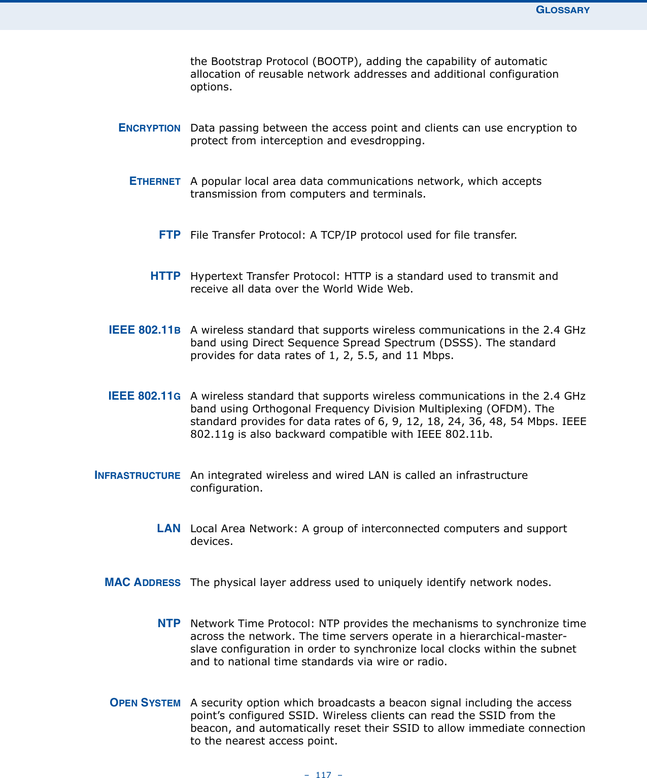 GLOSSARY–  117  –the Bootstrap Protocol (BOOTP), adding the capability of automatic allocation of reusable network addresses and additional configuration options.ENCRYPTION Data passing between the access point and clients can use encryption to protect from interception and evesdropping.ETHERNET A popular local area data communications network, which accepts transmission from computers and terminals. FTP File Transfer Protocol: A TCP/IP protocol used for file transfer. HTTP Hypertext Transfer Protocol: HTTP is a standard used to transmit and receive all data over the World Wide Web.IEEE 802.11BA wireless standard that supports wireless communications in the 2.4 GHz band using Direct Sequence Spread Spectrum (DSSS). The standard provides for data rates of 1, 2, 5.5, and 11 Mbps.IEEE 802.11GA wireless standard that supports wireless communications in the 2.4 GHz band using Orthogonal Frequency Division Multiplexing (OFDM). The standard provides for data rates of 6, 9, 12, 18, 24, 36, 48, 54 Mbps. IEEE 802.11g is also backward compatible with IEEE 802.11b.INFRASTRUCTURE An integrated wireless and wired LAN is called an infrastructure configuration. LAN Local Area Network: A group of interconnected computers and support devices.MAC ADDRESS The physical layer address used to uniquely identify network nodes.NTP Network Time Protocol: NTP provides the mechanisms to synchronize time across the network. The time servers operate in a hierarchical-master-slave configuration in order to synchronize local clocks within the subnet and to national time standards via wire or radio.OPEN SYSTEM A security option which broadcasts a beacon signal including the access point’s configured SSID. Wireless clients can read the SSID from the beacon, and automatically reset their SSID to allow immediate connection to the nearest access point.