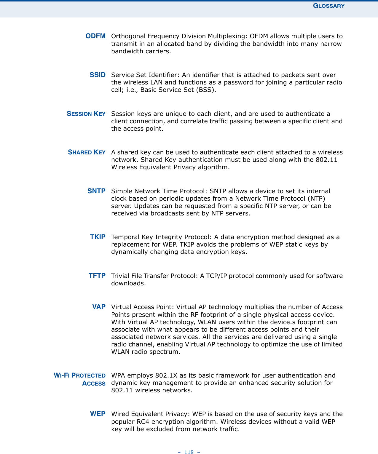 GLOSSARY–  118  – ODFM Orthogonal Frequency Division Multiplexing: OFDM allows multiple users to transmit in an allocated band by dividing the bandwidth into many narrow bandwidth carriers. SSID Service Set Identifier: An identifier that is attached to packets sent over the wireless LAN and functions as a password for joining a particular radio cell; i.e., Basic Service Set (BSS).SESSION KEY Session keys are unique to each client, and are used to authenticate a client connection, and correlate traffic passing between a specific client and the access point.SHARED KEY A shared key can be used to authenticate each client attached to a wireless network. Shared Key authentication must be used along with the 802.11 Wireless Equivalent Privacy algorithm. SNTP Simple Network Time Protocol: SNTP allows a device to set its internal clock based on periodic updates from a Network Time Protocol (NTP) server. Updates can be requested from a specific NTP server, or can be received via broadcasts sent by NTP servers. TKIP Temporal Key Integrity Protocol: A data encryption method designed as a replacement for WEP. TKIP avoids the problems of WEP static keys by dynamically changing data encryption keys. TFTP Trivial File Transfer Protocol: A TCP/IP protocol commonly used for software downloads. VAP Virtual Access Point: Virtual AP technology multiplies the number of Access Points present within the RF footprint of a single physical access device. With Virtual AP technology, WLAN users within the device.s footprint can associate with what appears to be different access points and their associated network services. All the services are delivered using a single radio channel, enabling Virtual AP technology to optimize the use of limited WLAN radio spectrum.WI-FI PROTECTEDACCESSWPA employs 802.1X as its basic framework for user authentication and dynamic key management to provide an enhanced security solution for 802.11 wireless networks. WEP Wired Equivalent Privacy: WEP is based on the use of security keys and the popular RC4 encryption algorithm. Wireless devices without a valid WEP key will be excluded from network traffic.