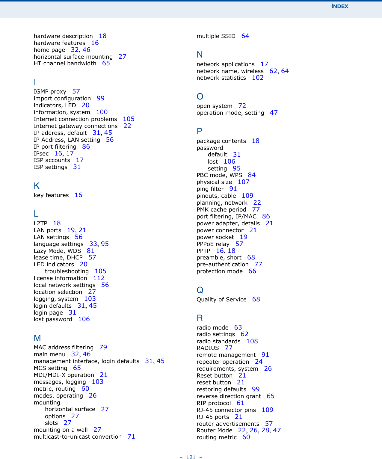 INDEX–  121  –hardware description   18hardware features   16home page   32, 46horizontal surface mounting   27HT channel bandwidth   65IIGMP proxy   57import configuration   99indicators, LED   20information, system   100Internet connection problems   105Internet gateway connections   22IP address, default   31, 45IP Address, LAN setting   56IP port filtering   86IPsec   16, 17ISP accounts   17ISP settings   31Kkey features   16LL2TP   18LAN ports   19, 21LAN settings   56language settings   33, 95Lazy Mode, WDS   81lease time, DHCP   57LED indicators   20troubleshooting   105license information   112local network settings   56location selection   27logging, system   103login defaults   31, 45login page   31lost password   106MMAC address filtering   79main menu   32, 46management interface, login defaults   31, 45MCS setting   65MDI/MDI-X operation   21messages, logging   103metric, routing   60modes, operating   26mountinghorizontal surface   27options   27slots   27mounting on a wall   27multicast-to-unicast convertion   71multiple SSID   64Nnetwork applications   17network name, wireless   62, 64network statistics   102Oopen system   72operation mode, setting   47Ppackage contents   18passworddefault   31lost   106setting   95PBC mode, WPS   84physical size   107ping filter   91pinouts, cable   109planning, network   22PMK cache period   77port filtering, IP/MAC   86power adapter, details   21power connector   21power socket   19PPPoE relay   57PPTP   16, 18preamble, short   68pre-authentication   77protection mode   66QQuality of Service   68Rradio mode   63radio settings   62radio standards   108RADIUS   77remote management   91repeater operation   24requirements, system   26Reset button   21reset button   21restoring defaults   99reverse direction grant   65RIP protocol   61RJ-45 connector pins   109RJ-45 ports   21router advertisements   57Router Mode   22, 26, 28, 47routing metric   60