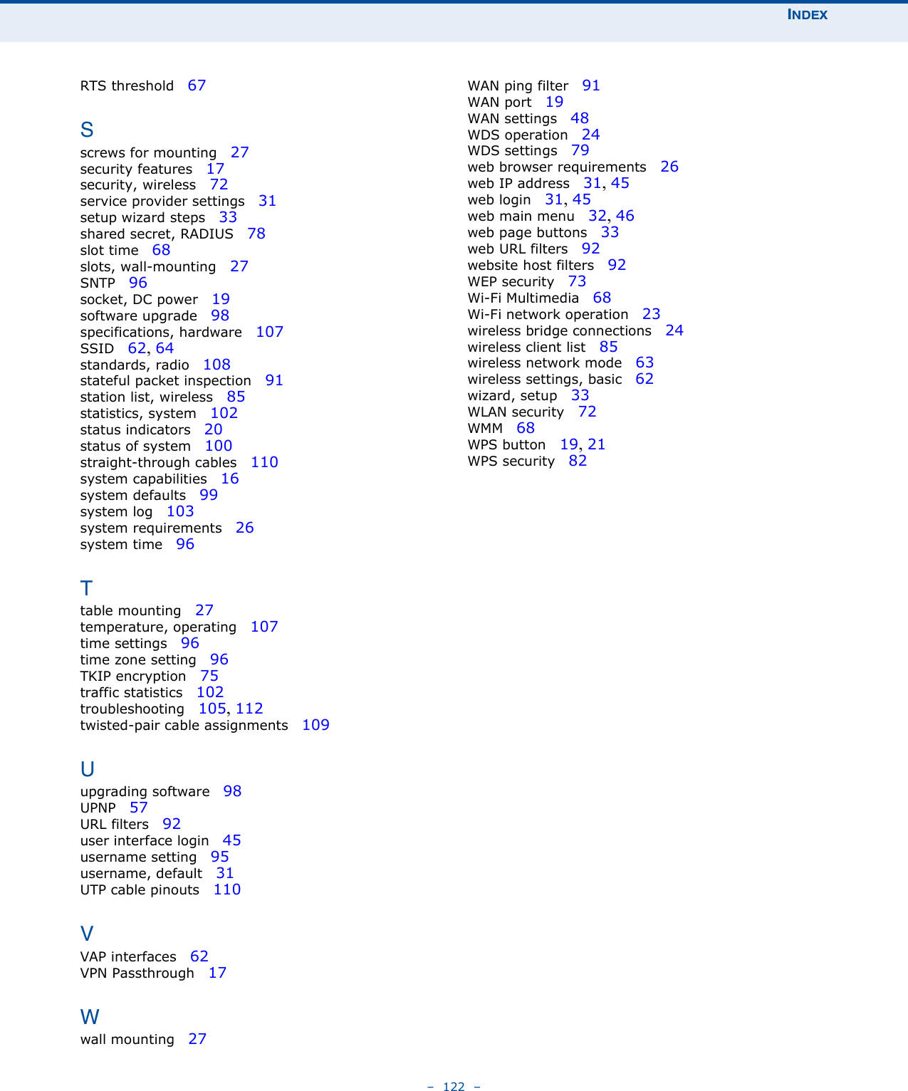 INDEX–  122  –RTS threshold   67Sscrews for mounting   27security features   17security, wireless   72service provider settings   31setup wizard steps   33shared secret, RADIUS   78slot time   68slots, wall-mounting   27SNTP   96socket, DC power   19software upgrade   98specifications, hardware   107SSID   62, 64standards, radio   108stateful packet inspection   91station list, wireless   85statistics, system   102status indicators   20status of system   100straight-through cables   110system capabilities   16system defaults   99system log   103system requirements   26system time   96Ttable mounting   27temperature, operating   107time settings   96time zone setting   96TKIP encryption   75traffic statistics   102troubleshooting   105, 112twisted-pair cable assignments   109Uupgrading software   98UPNP   57URL filters   92user interface login   45username setting   95username, default   31UTP cable pinouts   110VVAP interfaces   62VPN Passthrough   17Wwall mounting   27WAN ping filter   91WAN port   19WAN settings   48WDS operation   24WDS settings   79web browser requirements   26web IP address   31, 45web login   31, 45web main menu   32, 46web page buttons   33web URL filters   92website host filters   92WEP security   73Wi-Fi Multimedia   68Wi-Fi network operation   23wireless bridge connections   24wireless client list   85wireless network mode   63wireless settings, basic   62wizard, setup   33WLAN security   72WMM   68WPS button   19, 21WPS security   82