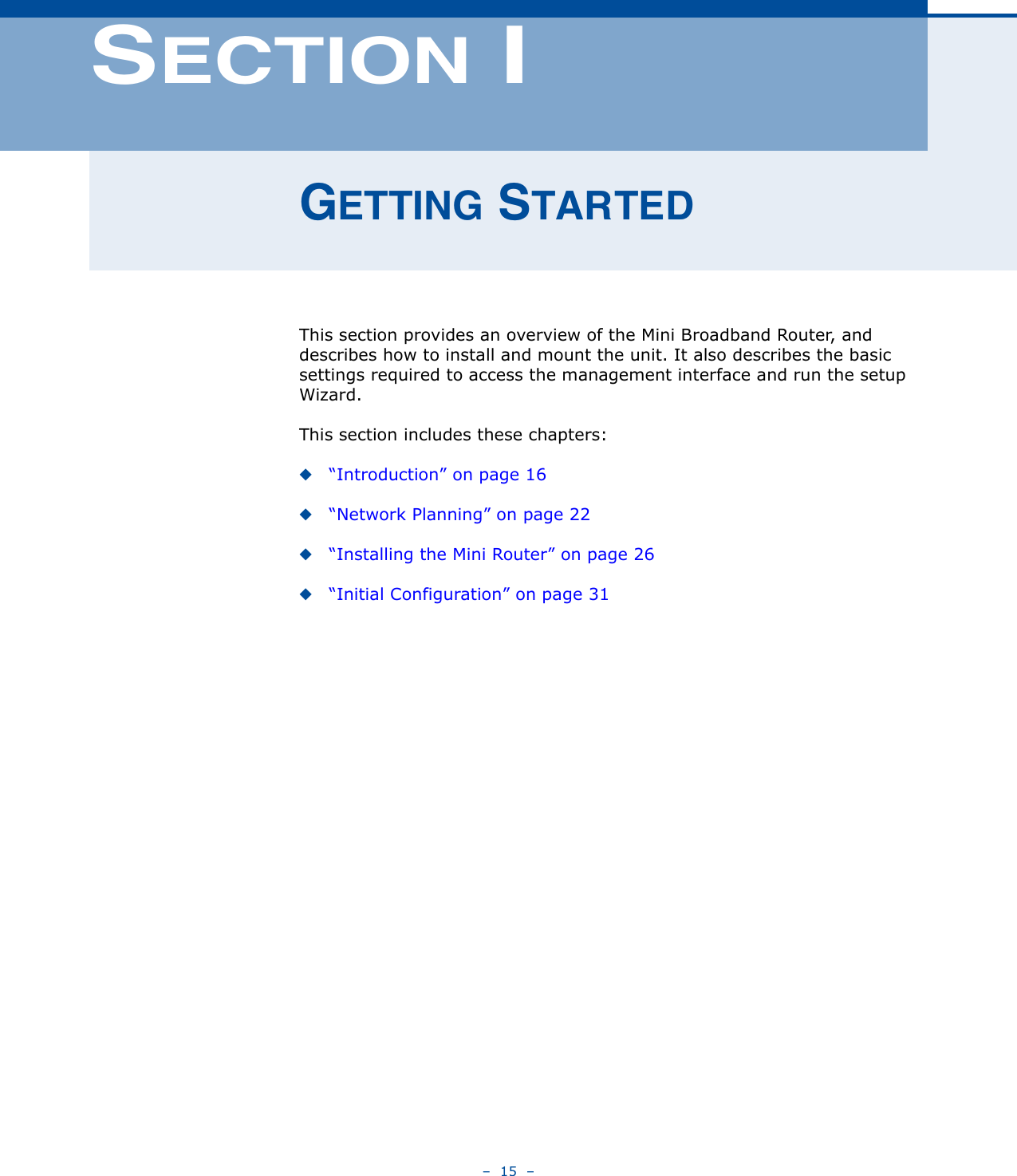 –  15  –SECTION IGETTING STARTEDThis section provides an overview of the Mini Broadband Router, and describes how to install and mount the unit. It also describes the basic settings required to access the management interface and run the setup Wizard.This section includes these chapters:◆“Introduction” on page 16◆“Network Planning” on page 22◆“Installing the Mini Router” on page 26◆“Initial Configuration” on page 31