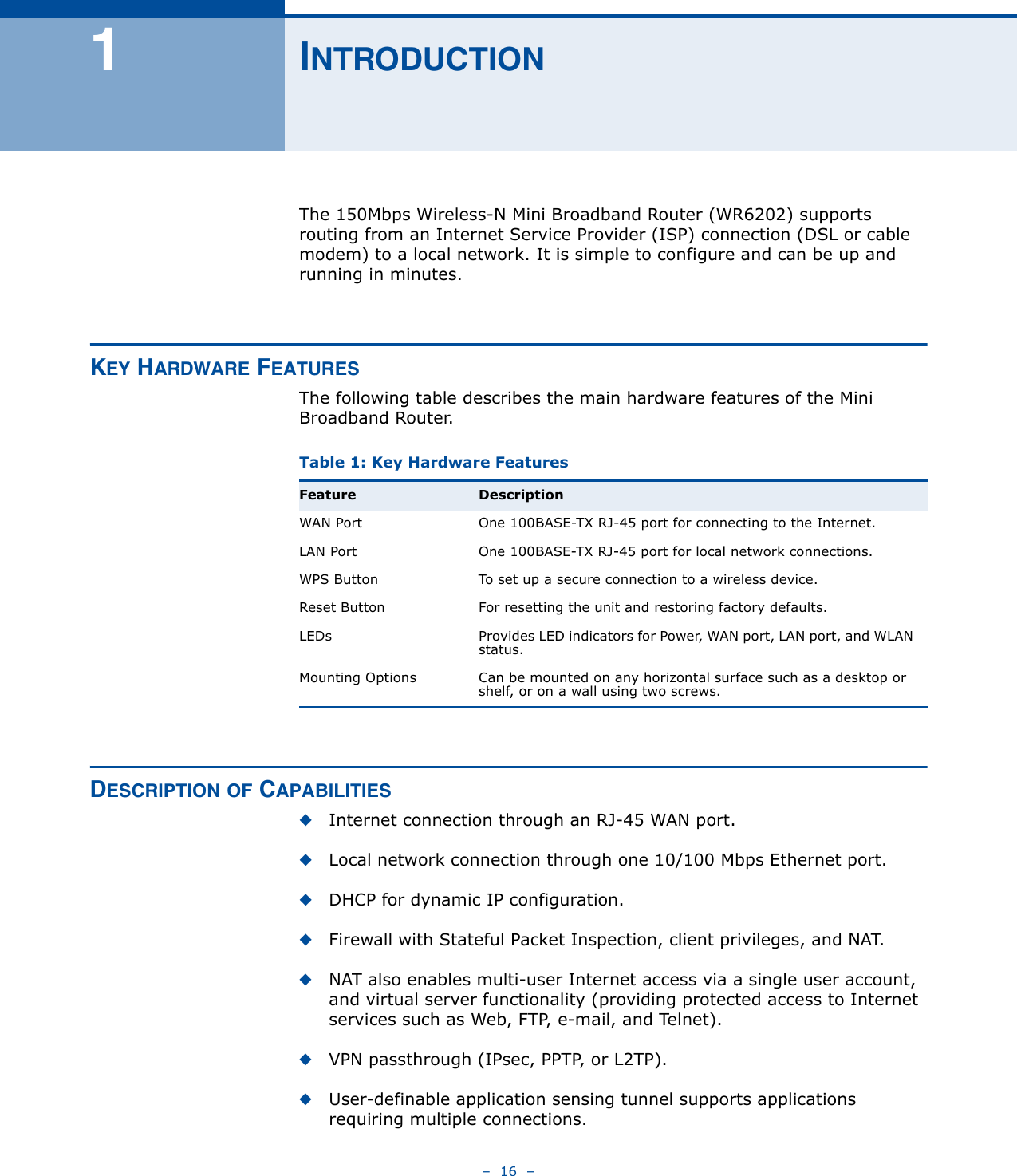 –  16  –1INTRODUCTIONThe 150Mbps Wireless-N Mini Broadband Router (WR6202) supports routing from an Internet Service Provider (ISP) connection (DSL or cable modem) to a local network. It is simple to configure and can be up and running in minutes.KEY HARDWARE FEATURESThe following table describes the main hardware features of the Mini Broadband Router.DESCRIPTION OF CAPABILITIES◆Internet connection through an RJ-45 WAN port.◆Local network connection through one 10/100 Mbps Ethernet port.◆DHCP for dynamic IP configuration.◆Firewall with Stateful Packet Inspection, client privileges, and NAT.◆NAT also enables multi-user Internet access via a single user account, and virtual server functionality (providing protected access to Internet services such as Web, FTP, e-mail, and Telnet).◆VPN passthrough (IPsec, PPTP, or L2TP).◆User-definable application sensing tunnel supports applications requiring multiple connections.Table 1: Key Hardware Features Feature DescriptionWAN Port One 100BASE-TX RJ-45 port for connecting to the Internet.LAN Port One 100BASE-TX RJ-45 port for local network connections.WPS Button To set up a secure connection to a wireless device.Reset Button For resetting the unit and restoring factory defaults.LEDs Provides LED indicators for Power, WAN port, LAN port, and WLAN status.Mounting Options Can be mounted on any horizontal surface such as a desktop or shelf, or on a wall using two screws.