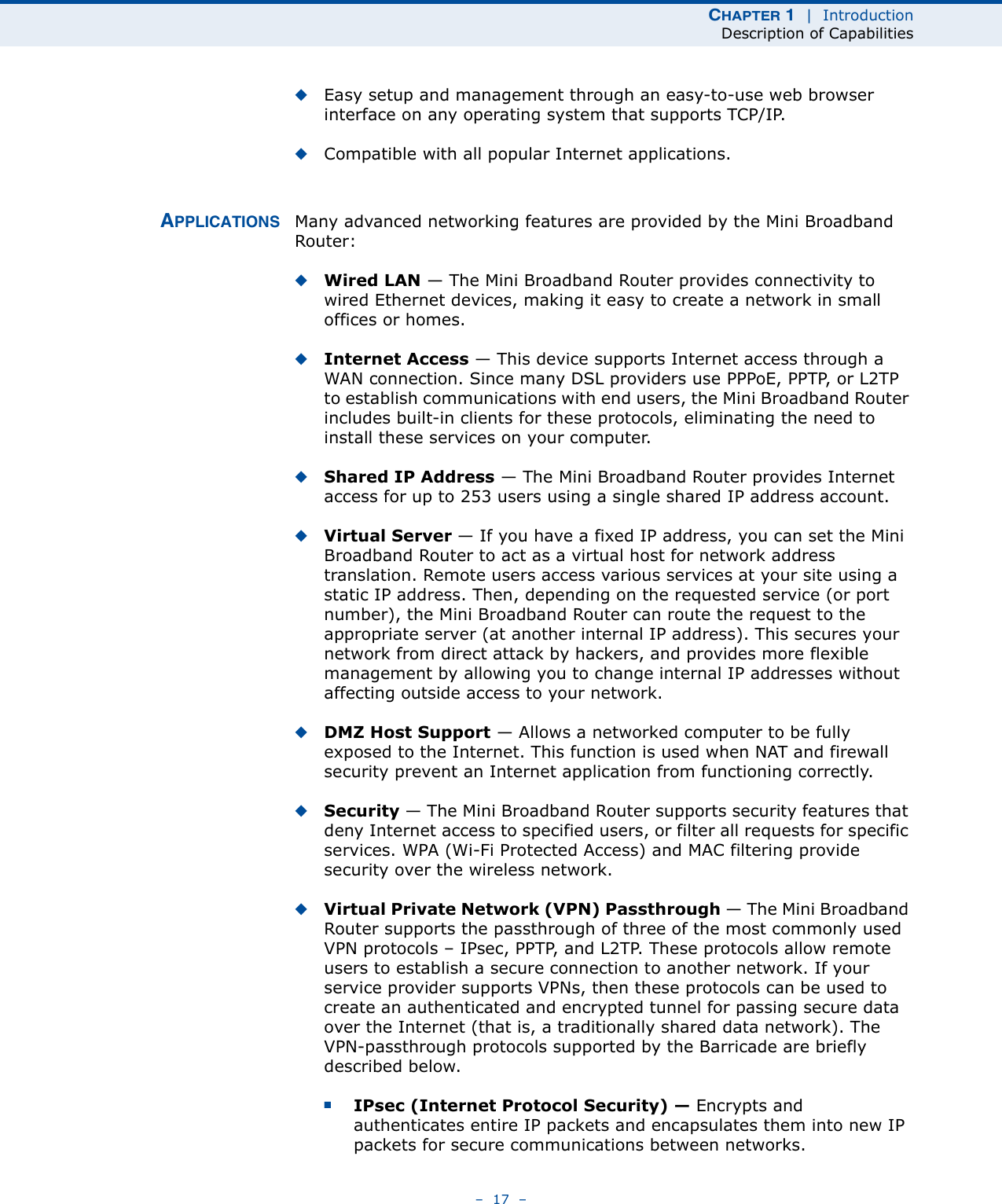 CHAPTER 1  |  IntroductionDescription of Capabilities–  17  –◆Easy setup and management through an easy-to-use web browser interface on any operating system that supports TCP/IP.◆Compatible with all popular Internet applications.APPLICATIONS Many advanced networking features are provided by the Mini Broadband Router:◆Wired LAN — The Mini Broadband Router provides connectivity to wired Ethernet devices, making it easy to create a network in small offices or homes.◆Internet Access — This device supports Internet access through a WAN connection. Since many DSL providers use PPPoE, PPTP, or L2TP to establish communications with end users, the Mini Broadband Router includes built-in clients for these protocols, eliminating the need to install these services on your computer.◆Shared IP Address — The Mini Broadband Router provides Internet access for up to 253 users using a single shared IP address account.◆Virtual Server — If you have a fixed IP address, you can set the Mini Broadband Router to act as a virtual host for network address translation. Remote users access various services at your site using a static IP address. Then, depending on the requested service (or port number), the Mini Broadband Router can route the request to the appropriate server (at another internal IP address). This secures your network from direct attack by hackers, and provides more flexible management by allowing you to change internal IP addresses without affecting outside access to your network.◆DMZ Host Support — Allows a networked computer to be fully exposed to the Internet. This function is used when NAT and firewall security prevent an Internet application from functioning correctly.◆Security — The Mini Broadband Router supports security features that deny Internet access to specified users, or filter all requests for specific services. WPA (Wi-Fi Protected Access) and MAC filtering provide security over the wireless network.◆Virtual Private Network (VPN) Passthrough — The Mini Broadband Router supports the passthrough of three of the most commonly used VPN protocols – IPsec, PPTP, and L2TP. These protocols allow remote users to establish a secure connection to another network. If your service provider supports VPNs, then these protocols can be used to create an authenticated and encrypted tunnel for passing secure data over the Internet (that is, a traditionally shared data network). The VPN-passthrough protocols supported by the Barricade are briefly described below.■IPsec (Internet Protocol Security) — Encrypts and authenticates entire IP packets and encapsulates them into new IP packets for secure communications between networks.
