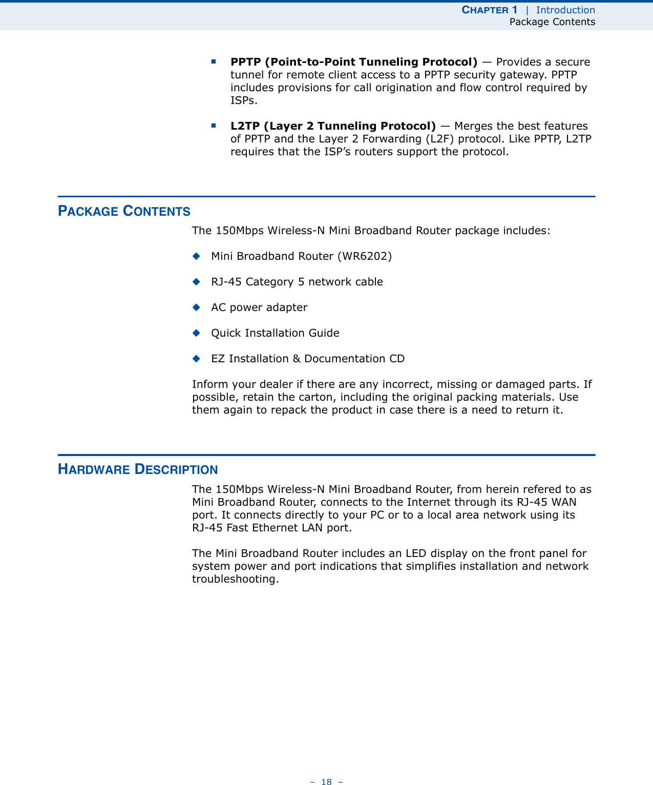 CHAPTER 1  |  IntroductionPackage Contents–  18  –■PPTP (Point-to-Point Tunneling Protocol) — Provides a secure tunnel for remote client access to a PPTP security gateway. PPTP includes provisions for call origination and flow control required by ISPs. ■L2TP (Layer 2 Tunneling Protocol) — Merges the best features of PPTP and the Layer 2 Forwarding (L2F) protocol. Like PPTP, L2TP requires that the ISP’s routers support the protocol.PACKAGE CONTENTSThe 150Mbps Wireless-N Mini Broadband Router package includes:◆Mini Broadband Router (WR6202)◆RJ-45 Category 5 network cable◆AC power adapter◆Quick Installation Guide◆EZ Installation &amp; Documentation CDInform your dealer if there are any incorrect, missing or damaged parts. If possible, retain the carton, including the original packing materials. Use them again to repack the product in case there is a need to return it.HARDWARE DESCRIPTIONThe 150Mbps Wireless-N Mini Broadband Router, from herein refered to as Mini Broadband Router, connects to the Internet through its RJ-45 WAN port. It connects directly to your PC or to a local area network using its RJ-45 Fast Ethernet LAN port.The Mini Broadband Router includes an LED display on the front panel for system power and port indications that simplifies installation and network troubleshooting.