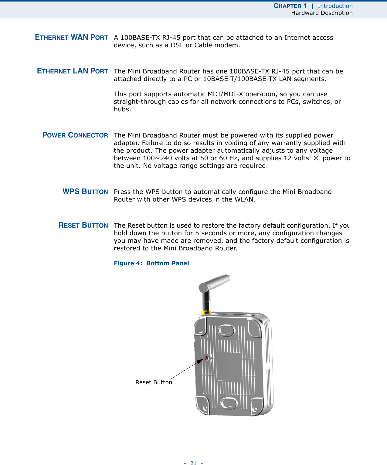 CHAPTER 1  |  IntroductionHardware Description–  21  –ETHERNET WAN PORT A 100BASE-TX RJ-45 port that can be attached to an Internet access device, such as a DSL or Cable modem.ETHERNET LAN PORT The Mini Broadband Router has one 100BASE-TX RJ-45 port that can be attached directly to a PC or 10BASE-T/100BASE-TX LAN segments. This port supports automatic MDI/MDI-X operation, so you can use straight-through cables for all network connections to PCs, switches, or hubs. POWER CONNECTOR The Mini Broadband Router must be powered with its supplied power adapter. Failure to do so results in voiding of any warrantly supplied with the product. The power adapter automatically adjusts to any voltage between 100~240 volts at 50 or 60 Hz, and supplies 12 volts DC power to the unit. No voltage range settings are required. WPS BUTTON Press the WPS button to automatically configure the Mini Broadband Router with other WPS devices in the WLAN.RESET BUTTON The Reset button is used to restore the factory default configuration. If you hold down the button for 5 seconds or more, any configuration changes you may have made are removed, and the factory default configuration is restored to the Mini Broadband Router.Figure 4:  Bottom PanelReset Button