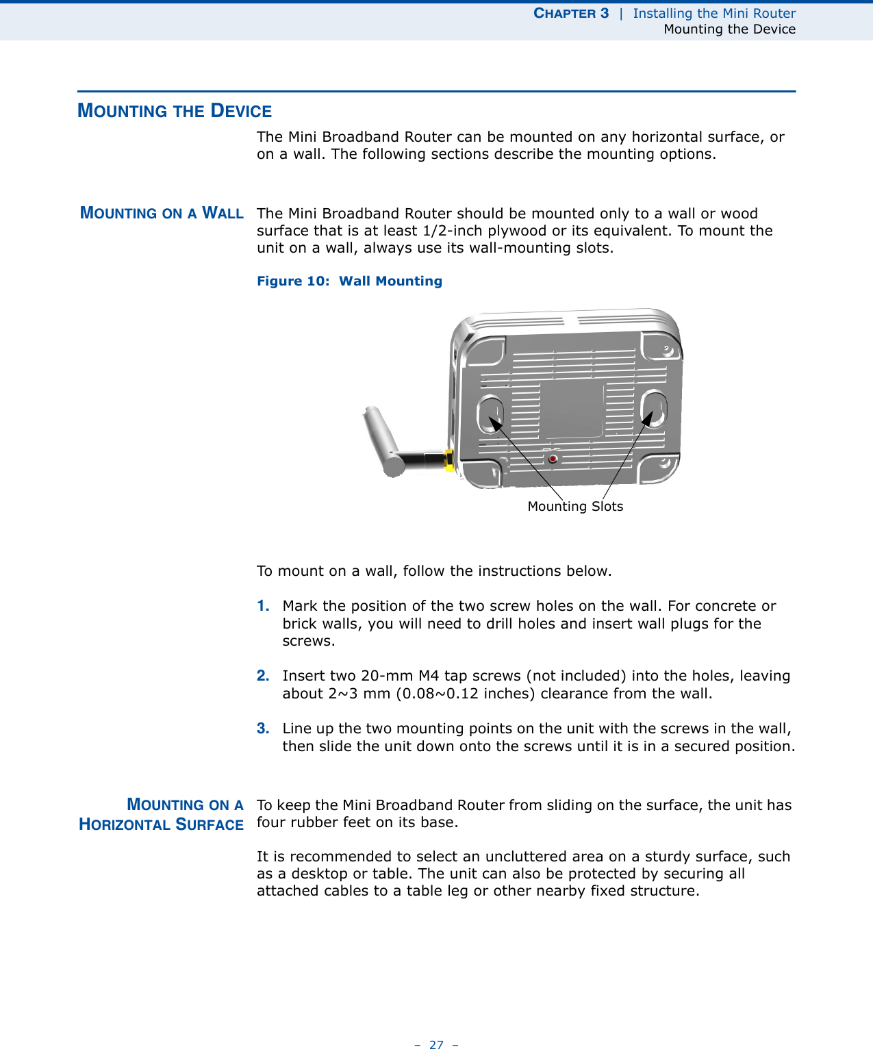 CHAPTER 3  |  Installing the Mini RouterMounting the Device–  27  –MOUNTING THE DEVICEThe Mini Broadband Router can be mounted on any horizontal surface, or on a wall. The following sections describe the mounting options.MOUNTING ON A WALL The Mini Broadband Router should be mounted only to a wall or wood surface that is at least 1/2-inch plywood or its equivalent. To mount the unit on a wall, always use its wall-mounting slots. Figure 10:  Wall MountingTo mount on a wall, follow the instructions below.1. Mark the position of the two screw holes on the wall. For concrete or brick walls, you will need to drill holes and insert wall plugs for the screws.2. Insert two 20-mm M4 tap screws (not included) into the holes, leaving about 2~3 mm (0.08~0.12 inches) clearance from the wall.3. Line up the two mounting points on the unit with the screws in the wall, then slide the unit down onto the screws until it is in a secured position.MOUNTING ON AHORIZONTAL SURFACETo keep the Mini Broadband Router from sliding on the surface, the unit has four rubber feet on its base.It is recommended to select an uncluttered area on a sturdy surface, such as a desktop or table. The unit can also be protected by securing all attached cables to a table leg or other nearby fixed structure.Mounting Slots