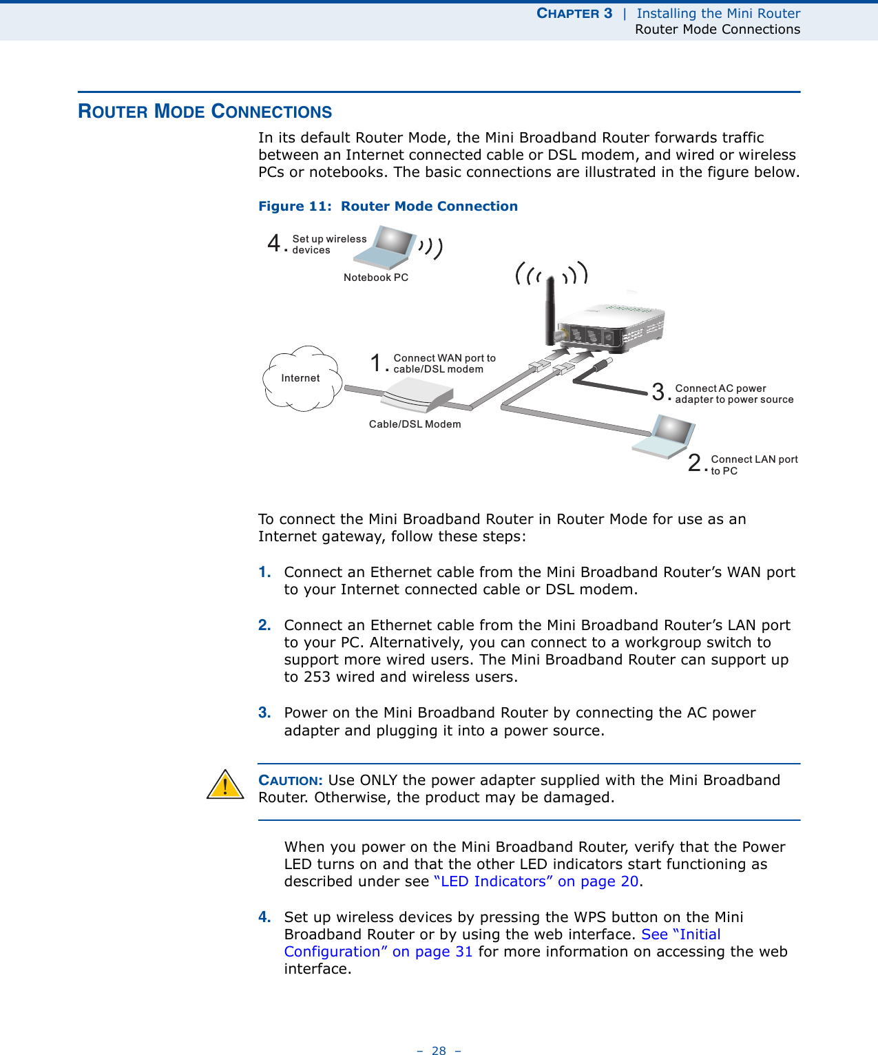 CHAPTER 3  |  Installing the Mini RouterRouter Mode Connections–  28  –ROUTER MODE CONNECTIONSIn its default Router Mode, the Mini Broadband Router forwards traffic between an Internet connected cable or DSL modem, and wired or wireless PCs or notebooks. The basic connections are illustrated in the figure below.Figure 11:  Router Mode ConnectionTo connect the Mini Broadband Router in Router Mode for use as an Internet gateway, follow these steps:1. Connect an Ethernet cable from the Mini Broadband Router’s WAN port to your Internet connected cable or DSL modem.2. Connect an Ethernet cable from the Mini Broadband Router’s LAN port to your PC. Alternatively, you can connect to a workgroup switch to support more wired users. The Mini Broadband Router can support up to 253 wired and wireless users.3. Power on the Mini Broadband Router by connecting the AC power adapter and plugging it into a power source.CAUTION: Use ONLY the power adapter supplied with the Mini Broadband Router. Otherwise, the product may be damaged.When you power on the Mini Broadband Router, verify that the Power LED turns on and that the other LED indicators start functioning as described under see “LED Indicators” on page 20.4. Set up wireless devices by pressing the WPS button on the Mini Broadband Router or by using the web interface. See “Initial Configuration” on page 31 for more information on accessing the web interface.4.Set up wirelessdevicesNotebook PC3.Connect AC poweradapter to power source2.Connect LAN portto PCCable/DSL Modem1.Connect WAN port tocable/DSL modemInternet