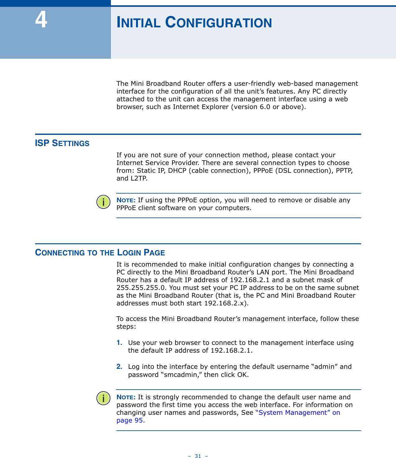 –  31  –4INITIAL CONFIGURATIONThe Mini Broadband Router offers a user-friendly web-based management interface for the configuration of all the unit’s features. Any PC directly attached to the unit can access the management interface using a web browser, such as Internet Explorer (version 6.0 or above).ISP SETTINGSIf you are not sure of your connection method, please contact your Internet Service Provider. There are several connection types to choose from: Static IP, DHCP (cable connection), PPPoE (DSL connection), PPTP, and L2TP. NOTE: If using the PPPoE option, you will need to remove or disable any PPPoE client software on your computers.CONNECTING TO THE LOGIN PAGEIt is recommended to make initial configuration changes by connecting a PC directly to the Mini Broadband Router’s LAN port. The Mini Broadband Router has a default IP address of 192.168.2.1 and a subnet mask of 255.255.255.0. You must set your PC IP address to be on the same subnet as the Mini Broadband Router (that is, the PC and Mini Broadband Router addresses must both start 192.168.2.x).To access the Mini Broadband Router’s management interface, follow these steps:1. Use your web browser to connect to the management interface using the default IP address of 192.168.2.1.2. Log into the interface by entering the default username “admin” and password “smcadmin,” then click OK.NOTE: It is strongly recommended to change the default user name and password the first time you access the web interface. For information on changing user names and passwords, See “System Management” on page 95.