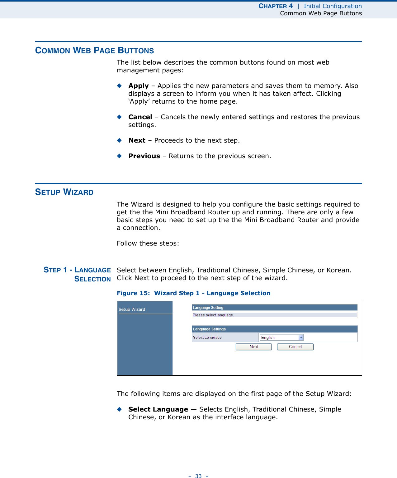 CHAPTER 4  |  Initial ConfigurationCommon Web Page Buttons–  33  –COMMON WEB PAGE BUTTONSThe list below describes the common buttons found on most web management pages:◆Apply – Applies the new parameters and saves them to memory. Also displays a screen to inform you when it has taken affect. Clicking ‘Apply’ returns to the home page.◆Cancel – Cancels the newly entered settings and restores the previous settings.◆Next – Proceeds to the next step.◆Previous – Returns to the previous screen.SETUP WIZARDThe Wizard is designed to help you configure the basic settings required to get the the Mini Broadband Router up and running. There are only a few basic steps you need to set up the the Mini Broadband Router and provide a connection. Follow these steps:STEP 1 - LANGUAGESELECTIONSelect between English, Traditional Chinese, Simple Chinese, or Korean. Click Next to proceed to the next step of the wizard.Figure 15:  Wizard Step 1 - Language SelectionThe following items are displayed on the first page of the Setup Wizard:◆Select Language — Selects English, Traditional Chinese, Simple Chinese, or Korean as the interface language.