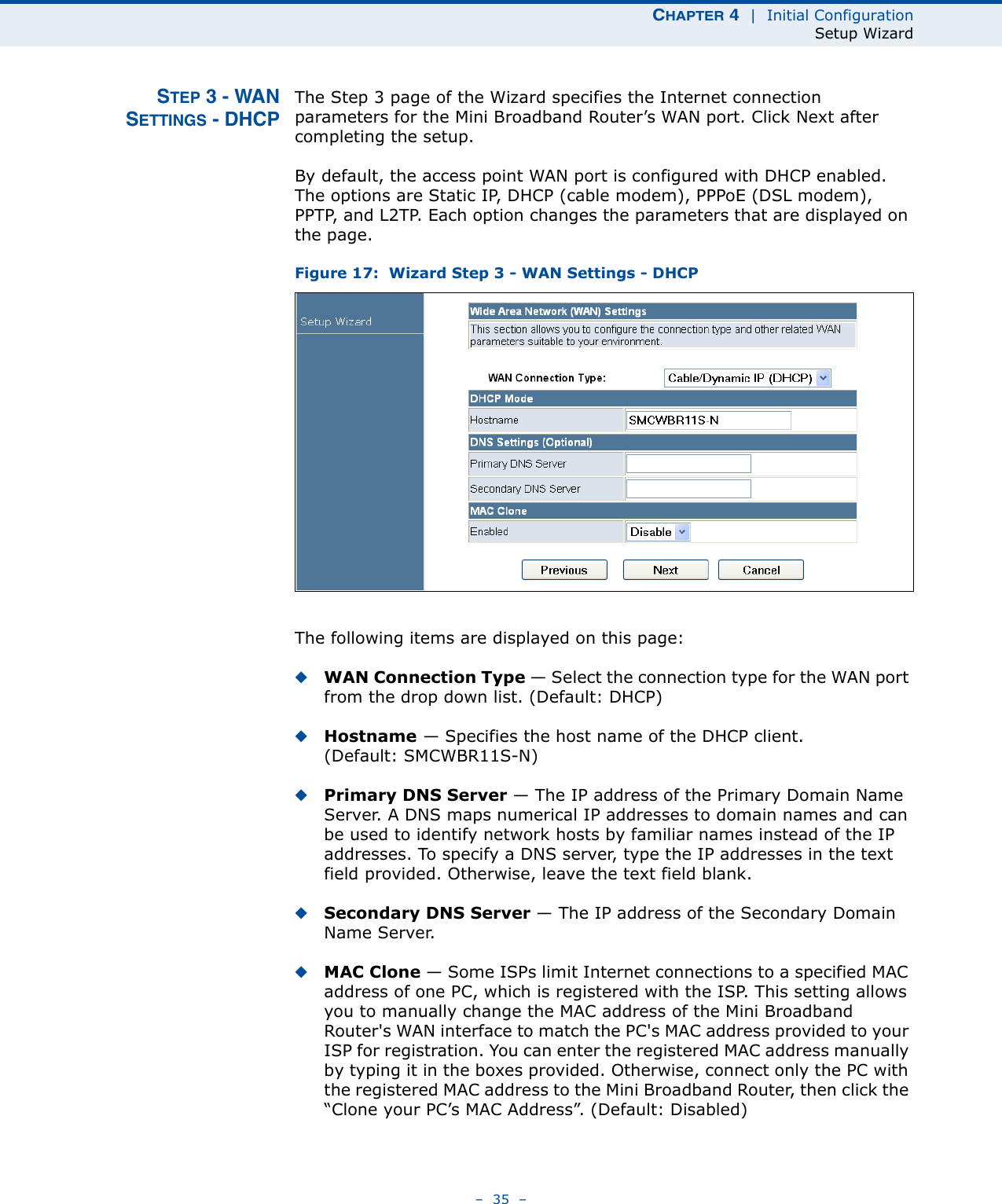 CHAPTER 4  |  Initial ConfigurationSetup Wizard–  35  –STEP 3 - WANSETTINGS - DHCPThe Step 3 page of the Wizard specifies the Internet connection parameters for the Mini Broadband Router’s WAN port. Click Next after completing the setup.By default, the access point WAN port is configured with DHCP enabled. The options are Static IP, DHCP (cable modem), PPPoE (DSL modem), PPTP, and L2TP. Each option changes the parameters that are displayed on the page.Figure 17:  Wizard Step 3 - WAN Settings - DHCPThe following items are displayed on this page:◆WAN Connection Type — Select the connection type for the WAN port from the drop down list. (Default: DHCP)◆Hostname — Specifies the host name of the DHCP client. (Default: SMCWBR11S-N)◆Primary DNS Server — The IP address of the Primary Domain Name Server. A DNS maps numerical IP addresses to domain names and can be used to identify network hosts by familiar names instead of the IP addresses. To specify a DNS server, type the IP addresses in the text field provided. Otherwise, leave the text field blank.◆Secondary DNS Server — The IP address of the Secondary Domain Name Server.◆MAC Clone — Some ISPs limit Internet connections to a specified MAC address of one PC, which is registered with the ISP. This setting allows you to manually change the MAC address of the Mini Broadband Router&apos;s WAN interface to match the PC&apos;s MAC address provided to your ISP for registration. You can enter the registered MAC address manually by typing it in the boxes provided. Otherwise, connect only the PC with the registered MAC address to the Mini Broadband Router, then click the “Clone your PC’s MAC Address”. (Default: Disabled)