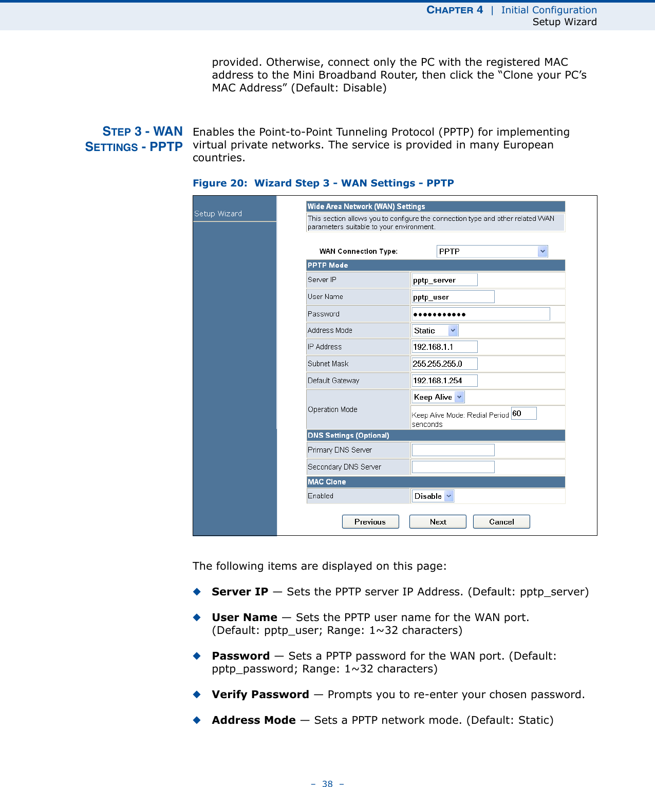 CHAPTER 4  |  Initial ConfigurationSetup Wizard–  38  –provided. Otherwise, connect only the PC with the registered MAC address to the Mini Broadband Router, then click the “Clone your PC’s MAC Address” (Default: Disable)STEP 3 - WANSETTINGS - PPTPEnables the Point-to-Point Tunneling Protocol (PPTP) for implementing virtual private networks. The service is provided in many European countries.Figure 20:  Wizard Step 3 - WAN Settings - PPTPThe following items are displayed on this page:◆Server IP — Sets the PPTP server IP Address. (Default: pptp_server)◆User Name — Sets the PPTP user name for the WAN port. (Default: pptp_user; Range: 1~32 characters)◆Password — Sets a PPTP password for the WAN port. (Default: pptp_password; Range: 1~32 characters)◆Verify Password — Prompts you to re-enter your chosen password.◆Address Mode — Sets a PPTP network mode. (Default: Static)