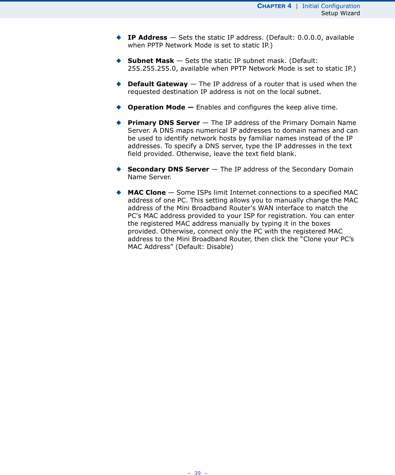 CHAPTER 4  |  Initial ConfigurationSetup Wizard–  39  –◆IP Address — Sets the static IP address. (Default: 0.0.0.0, available when PPTP Network Mode is set to static IP.)◆Subnet Mask — Sets the static IP subnet mask. (Default: 255.255.255.0, available when PPTP Network Mode is set to static IP.)◆Default Gateway — The IP address of a router that is used when the requested destination IP address is not on the local subnet.◆Operation Mode — Enables and configures the keep alive time.◆Primary DNS Server — The IP address of the Primary Domain Name Server. A DNS maps numerical IP addresses to domain names and can be used to identify network hosts by familiar names instead of the IP addresses. To specify a DNS server, type the IP addresses in the text field provided. Otherwise, leave the text field blank.◆Secondary DNS Server — The IP address of the Secondary Domain Name Server.◆MAC Clone — Some ISPs limit Internet connections to a specified MAC address of one PC. This setting allows you to manually change the MAC address of the Mini Broadband Router&apos;s WAN interface to match the PC&apos;s MAC address provided to your ISP for registration. You can enter the registered MAC address manually by typing it in the boxes provided. Otherwise, connect only the PC with the registered MAC address to the Mini Broadband Router, then click the “Clone your PC’s MAC Address” (Default: Disable)