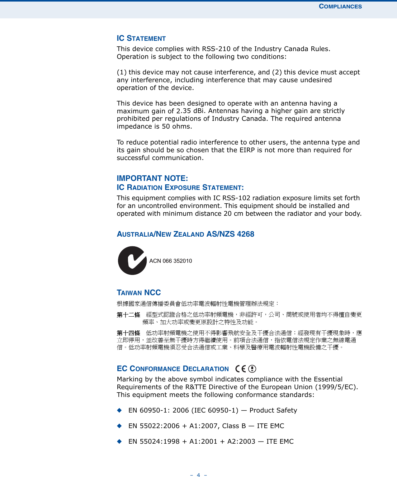 COMPLIANCES–  4  –IC STATEMENTThis device complies with RSS-210 of the Industry Canada Rules. Operation is subject to the following two conditions:(1) this device may not cause interference, and (2) this device must accept any interference, including interference that may cause undesired operation of the device.This device has been designed to operate with an antenna having a maximum gain of 2.35 dBi. Antennas having a higher gain are strictly prohibited per regulations of Industry Canada. The required antenna impedance is 50 ohms.To reduce potential radio interference to other users, the antenna type and its gain should be so chosen that the EIRP is not more than required for successful communication.IMPORTANT NOTE:IC RADIATION EXPOSURE STATEMENT:This equipment complies with IC RSS-102 radiation exposure limits set forth for an uncontrolled environment. This equipment should be installed and operated with minimum distance 20 cm between the radiator and your body.AUSTRALIA/NEW ZEALAND AS/NZS 4268TAIWAN NCC根據國家通信傳播委員會低功率電波輻射性電機管理辦法規定： 第十二條　經型式認證合格之低功率射頻電機，非經許可，公司、商號或使用者均不得擅自變更頻率、加大功率或變更原設計之特性及功能。第十四條　低功率射頻電機之使用不得影響飛航安全及干擾合法通信；經發現有干擾現象時，應立即停用，並改善至無干擾時方得繼續使用。前項合法通信，指依電信法規定作業之無線電通信。低功率射頻電機須忍受合法通信或工業、科學及醫療用電波輻射性電機設備之干擾。EC CONFORMANCE DECLARATION Marking by the above symbol indicates compliance with the Essential Requirements of the R&amp;TTE Directive of the European Union (1999/5/EC). This equipment meets the following conformance standards:◆EN 60950-1: 2006 (IEC 60950-1) — Product Safety◆EN 55022:2006 + A1:2007, Class B — ITE EMC◆EN 55024:1998 + A1:2001 + A2:2003 — ITE EMCACN 066 352010