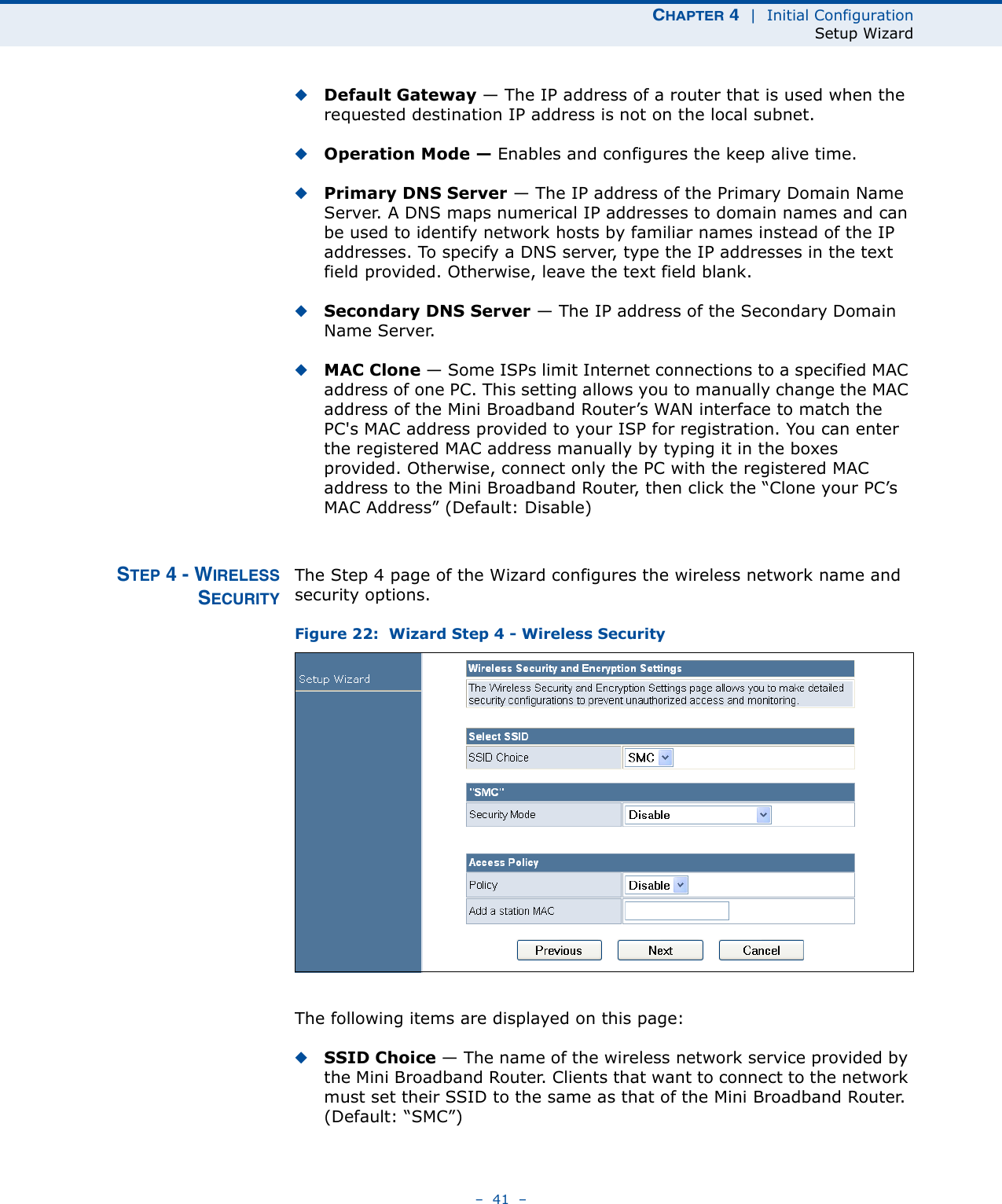 CHAPTER 4  |  Initial ConfigurationSetup Wizard–  41  –◆Default Gateway — The IP address of a router that is used when the requested destination IP address is not on the local subnet.◆Operation Mode — Enables and configures the keep alive time.◆Primary DNS Server — The IP address of the Primary Domain Name Server. A DNS maps numerical IP addresses to domain names and can be used to identify network hosts by familiar names instead of the IP addresses. To specify a DNS server, type the IP addresses in the text field provided. Otherwise, leave the text field blank.◆Secondary DNS Server — The IP address of the Secondary Domain Name Server.◆MAC Clone — Some ISPs limit Internet connections to a specified MAC address of one PC. This setting allows you to manually change the MAC address of the Mini Broadband Router’s WAN interface to match the PC&apos;s MAC address provided to your ISP for registration. You can enter the registered MAC address manually by typing it in the boxes provided. Otherwise, connect only the PC with the registered MAC address to the Mini Broadband Router, then click the “Clone your PC’s MAC Address” (Default: Disable)STEP 4 - WIRELESSSECURITYThe Step 4 page of the Wizard configures the wireless network name and security options.Figure 22:  Wizard Step 4 - Wireless SecurityThe following items are displayed on this page:◆SSID Choice — The name of the wireless network service provided by the Mini Broadband Router. Clients that want to connect to the network must set their SSID to the same as that of the Mini Broadband Router. (Default: “SMC”)