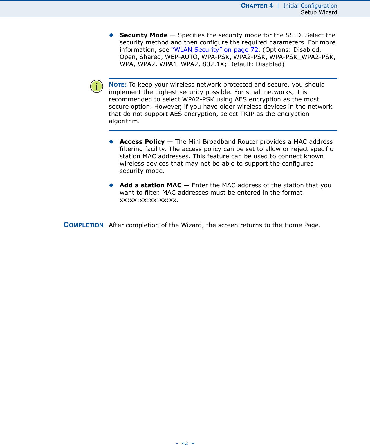 CHAPTER 4  |  Initial ConfigurationSetup Wizard–  42  –◆Security Mode — Specifies the security mode for the SSID. Select the security method and then configure the required parameters. For more information, see “WLAN Security” on page 72. (Options: Disabled, Open, Shared, WEP-AUTO, WPA-PSK, WPA2-PSK, WPA-PSK_WPA2-PSK, WPA, WPA2, WPA1_WPA2, 802.1X; Default: Disabled)NOTE: To keep your wireless network protected and secure, you should implement the highest security possible. For small networks, it is recommended to select WPA2-PSK using AES encryption as the most secure option. However, if you have older wireless devices in the network that do not support AES encryption, select TKIP as the encryption algorithm.◆Access Policy — The Mini Broadband Router provides a MAC address filtering facility. The access policy can be set to allow or reject specific station MAC addresses. This feature can be used to connect known wireless devices that may not be able to support the configured security mode. ◆Add a station MAC — Enter the MAC address of the station that you want to filter. MAC addresses must be entered in the format xx:xx:xx:xx:xx:xx.COMPLETION After completion of the Wizard, the screen returns to the Home Page.