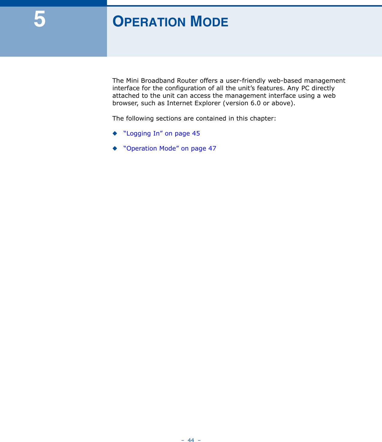 –  44  –5OPERATION MODEThe Mini Broadband Router offers a user-friendly web-based management interface for the configuration of all the unit’s features. Any PC directly attached to the unit can access the management interface using a web browser, such as Internet Explorer (version 6.0 or above). The following sections are contained in this chapter:◆“Logging In” on page 45◆“Operation Mode” on page 47