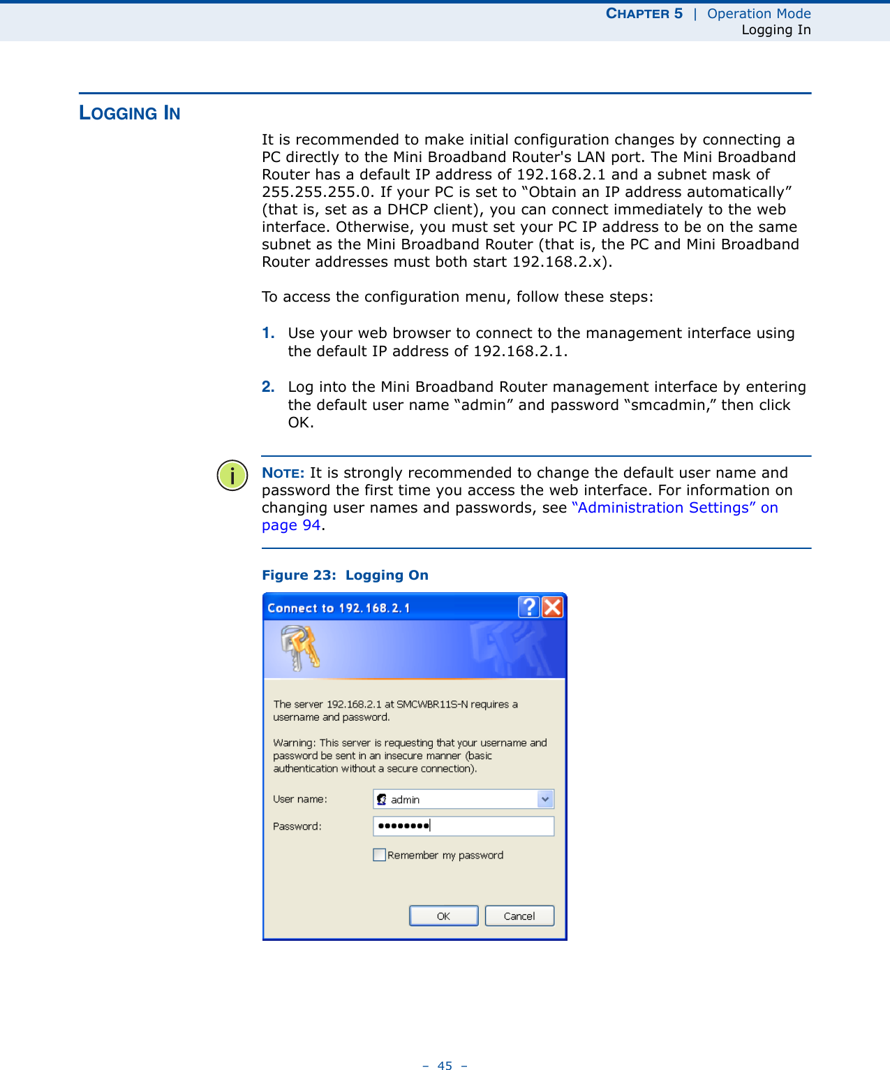 CHAPTER 5  |  Operation ModeLogging In–  45  –LOGGING INIt is recommended to make initial configuration changes by connecting a PC directly to the Mini Broadband Router&apos;s LAN port. The Mini Broadband Router has a default IP address of 192.168.2.1 and a subnet mask of 255.255.255.0. If your PC is set to “Obtain an IP address automatically” (that is, set as a DHCP client), you can connect immediately to the web interface. Otherwise, you must set your PC IP address to be on the same subnet as the Mini Broadband Router (that is, the PC and Mini Broadband Router addresses must both start 192.168.2.x).To access the configuration menu, follow these steps:1. Use your web browser to connect to the management interface using the default IP address of 192.168.2.1.2. Log into the Mini Broadband Router management interface by entering the default user name “admin” and password “smcadmin,” then click OK.NOTE: It is strongly recommended to change the default user name and password the first time you access the web interface. For information on changing user names and passwords, see “Administration Settings” on page 94.Figure 23:  Logging On