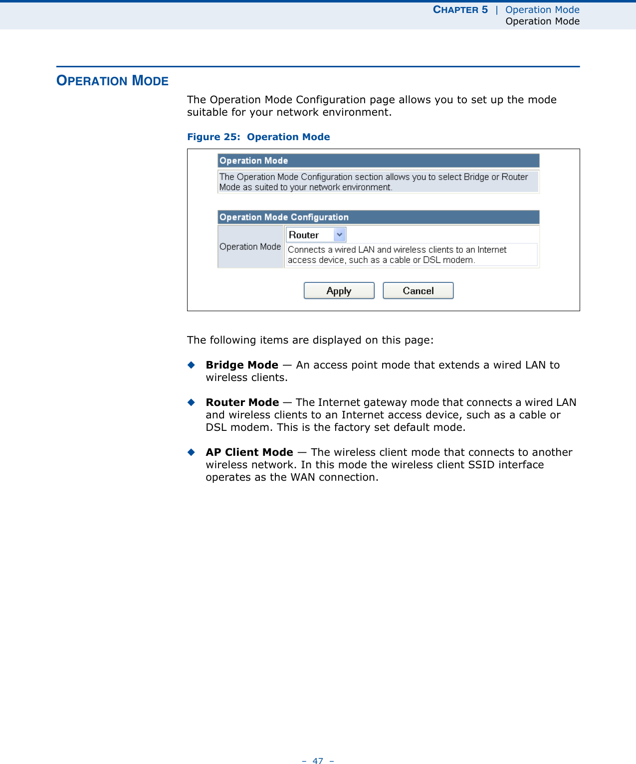 CHAPTER 5  |  Operation ModeOperation Mode–  47  –OPERATION MODEThe Operation Mode Configuration page allows you to set up the mode suitable for your network environment.Figure 25:  Operation ModeThe following items are displayed on this page:◆Bridge Mode — An access point mode that extends a wired LAN to wireless clients.◆Router Mode — The Internet gateway mode that connects a wired LAN and wireless clients to an Internet access device, such as a cable or DSL modem. This is the factory set default mode.◆AP Client Mode — The wireless client mode that connects to another wireless network. In this mode the wireless client SSID interface operates as the WAN connection.