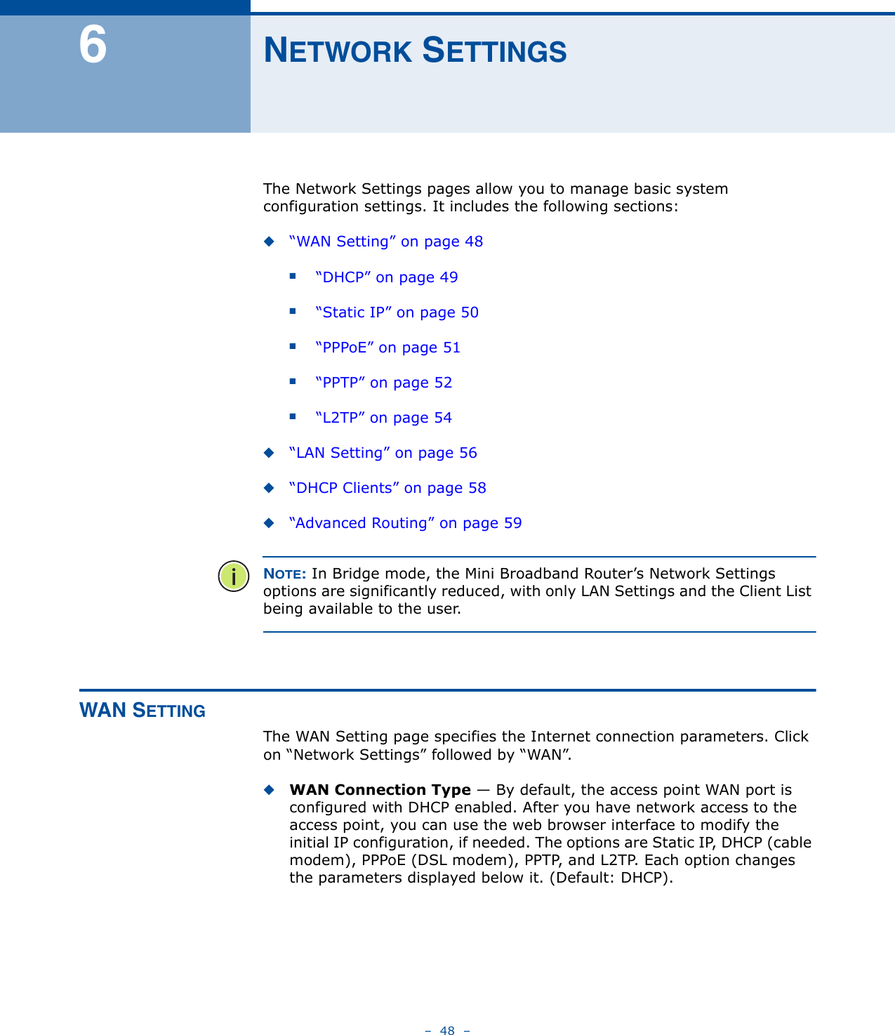 –  48  –6NETWORK SETTINGSThe Network Settings pages allow you to manage basic system configuration settings. It includes the following sections:◆“WAN Setting” on page 48■“DHCP” on page 49■“Static IP” on page 50■“PPPoE” on page 51■“PPTP” on page 52■“L2TP” on page 54◆“LAN Setting” on page 56◆“DHCP Clients” on page 58◆“Advanced Routing” on page 59NOTE: In Bridge mode, the Mini Broadband Router’s Network Settings options are significantly reduced, with only LAN Settings and the Client List being available to the user.WAN SETTINGThe WAN Setting page specifies the Internet connection parameters. Click on “Network Settings” followed by “WAN”.◆WAN Connection Type — By default, the access point WAN port is configured with DHCP enabled. After you have network access to the access point, you can use the web browser interface to modify the initial IP configuration, if needed. The options are Static IP, DHCP (cable modem), PPPoE (DSL modem), PPTP, and L2TP. Each option changes the parameters displayed below it. (Default: DHCP). 