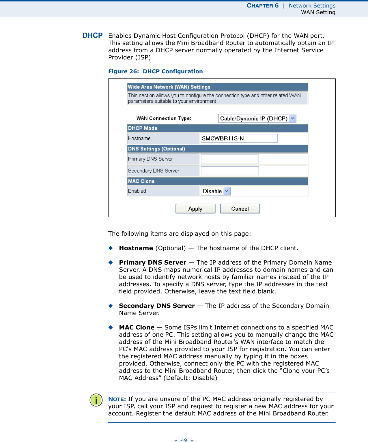 CHAPTER 6  |  Network SettingsWAN Setting–  49  –DHCP Enables Dynamic Host Configuration Protocol (DHCP) for the WAN port. This setting allows the Mini Broadband Router to automatically obtain an IP address from a DHCP server normally operated by the Internet Service Provider (ISP).Figure 26:  DHCP ConfigurationThe following items are displayed on this page:◆Hostname (Optional) — The hostname of the DHCP client.◆Primary DNS Server — The IP address of the Primary Domain Name Server. A DNS maps numerical IP addresses to domain names and can be used to identify network hosts by familiar names instead of the IP addresses. To specify a DNS server, type the IP addresses in the text field provided. Otherwise, leave the text field blank.◆Secondary DNS Server — The IP address of the Secondary Domain Name Server.◆MAC Clone — Some ISPs limit Internet connections to a specified MAC address of one PC. This setting allows you to manually change the MAC address of the Mini Broadband Router&apos;s WAN interface to match the PC&apos;s MAC address provided to your ISP for registration. You can enter the registered MAC address manually by typing it in the boxes provided. Otherwise, connect only the PC with the registered MAC address to the Mini Broadband Router, then click the “Clone your PC’s MAC Address” (Default: Disable)NOTE: If you are unsure of the PC MAC address originally registered by your ISP, call your ISP and request to register a new MAC address for your account. Register the default MAC address of the Mini Broadband Router.