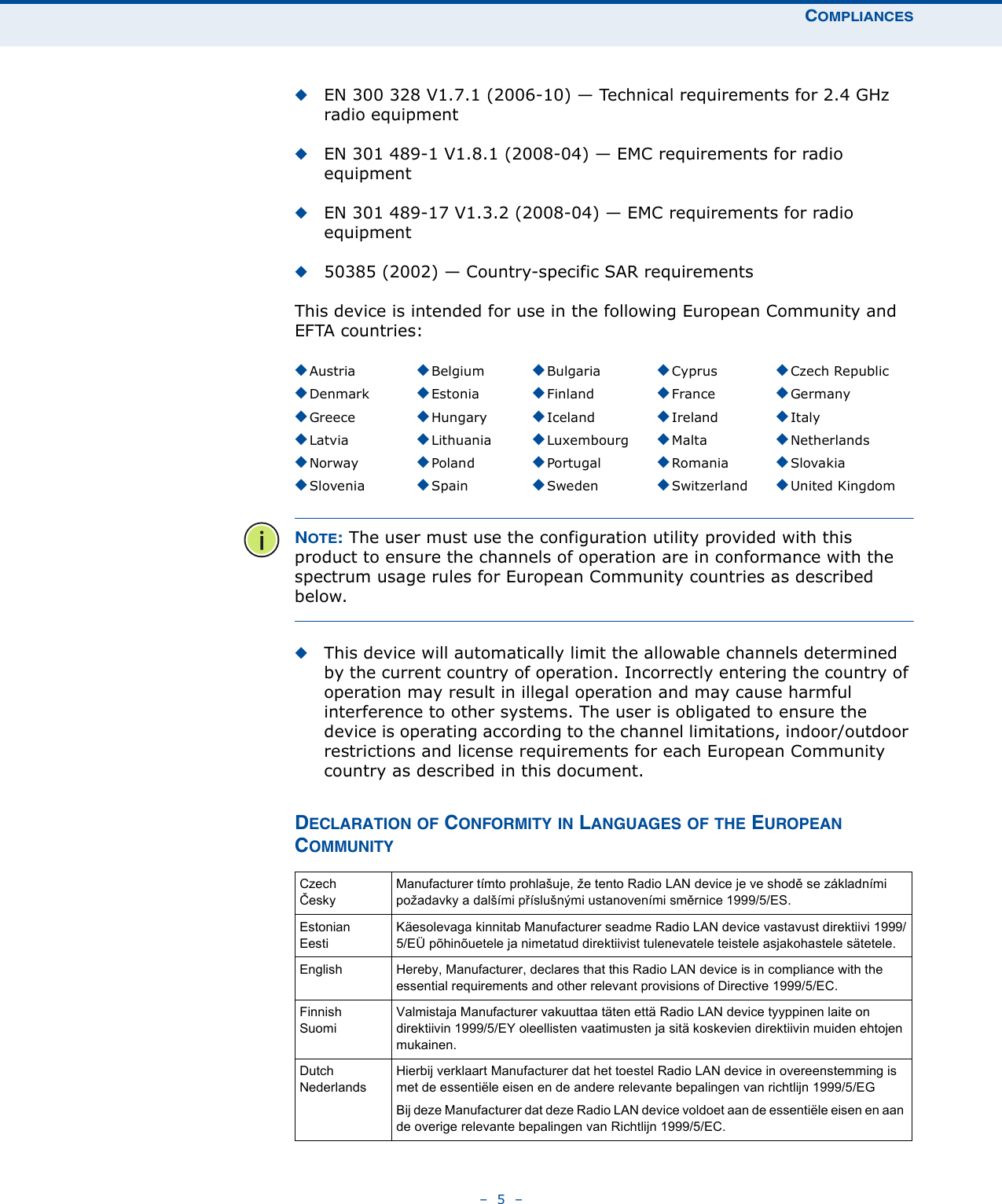 COMPLIANCES–  5  –◆EN 300 328 V1.7.1 (2006-10) — Technical requirements for 2.4 GHz radio equipment◆EN 301 489-1 V1.8.1 (2008-04) — EMC requirements for radio equipment◆EN 301 489-17 V1.3.2 (2008-04) — EMC requirements for radio equipment◆50385 (2002) — Country-specific SAR requirementsThis device is intended for use in the following European Community and EFTA countries:  NOTE: The user must use the configuration utility provided with this product to ensure the channels of operation are in conformance with the spectrum usage rules for European Community countries as described below.◆This device will automatically limit the allowable channels determined by the current country of operation. Incorrectly entering the country of operation may result in illegal operation and may cause harmful interference to other systems. The user is obligated to ensure the device is operating according to the channel limitations, indoor/outdoor restrictions and license requirements for each European Community country as described in this document.DECLARATION OF CONFORMITY IN LANGUAGES OF THE EUROPEAN COMMUNITY◆Austria ◆Belgium ◆Bulgaria ◆Cyprus ◆Czech Republic◆Denmark ◆Estonia ◆Finland ◆France ◆Germany◆Greece ◆Hungary ◆Iceland ◆Ireland ◆Italy◆Latvia ◆Lithuania ◆Luxembourg ◆Malta ◆Netherlands◆Norway ◆Poland ◆Portugal ◆Romania ◆Slovakia◆Slovenia ◆Spain ◆Sweden ◆Switzerland ◆United KingdomCzechČeskyManufacturer tímto prohlašuje, že tento Radio LAN device je ve shodě se základními požadavky a dalšími příslušnými ustanoveními směrnice 1999/5/ES.EstonianEestiKäesolevaga kinnitab Manufacturer seadme Radio LAN device vastavust direktiivi 1999/5/EÜ põhinõuetele ja nimetatud direktiivist tulenevatele teistele asjakohastele sätetele.English Hereby, Manufacturer, declares that this Radio LAN device is in compliance with the essential requirements and other relevant provisions of Directive 1999/5/EC.FinnishSuomiValmistaja Manufacturer vakuuttaa täten että Radio LAN device tyyppinen laite on direktiivin 1999/5/EY oleellisten vaatimusten ja sitä koskevien direktiivin muiden ehtojen mukainen.DutchNederlandsHierbij verklaart Manufacturer dat het toestel Radio LAN device in overeenstemming is met de essentiële eisen en de andere relevante bepalingen van richtlijn 1999/5/EGBij deze Manufacturer dat deze Radio LAN device voldoet aan de essentiële eisen en aan de overige relevante bepalingen van Richtlijn 1999/5/EC.