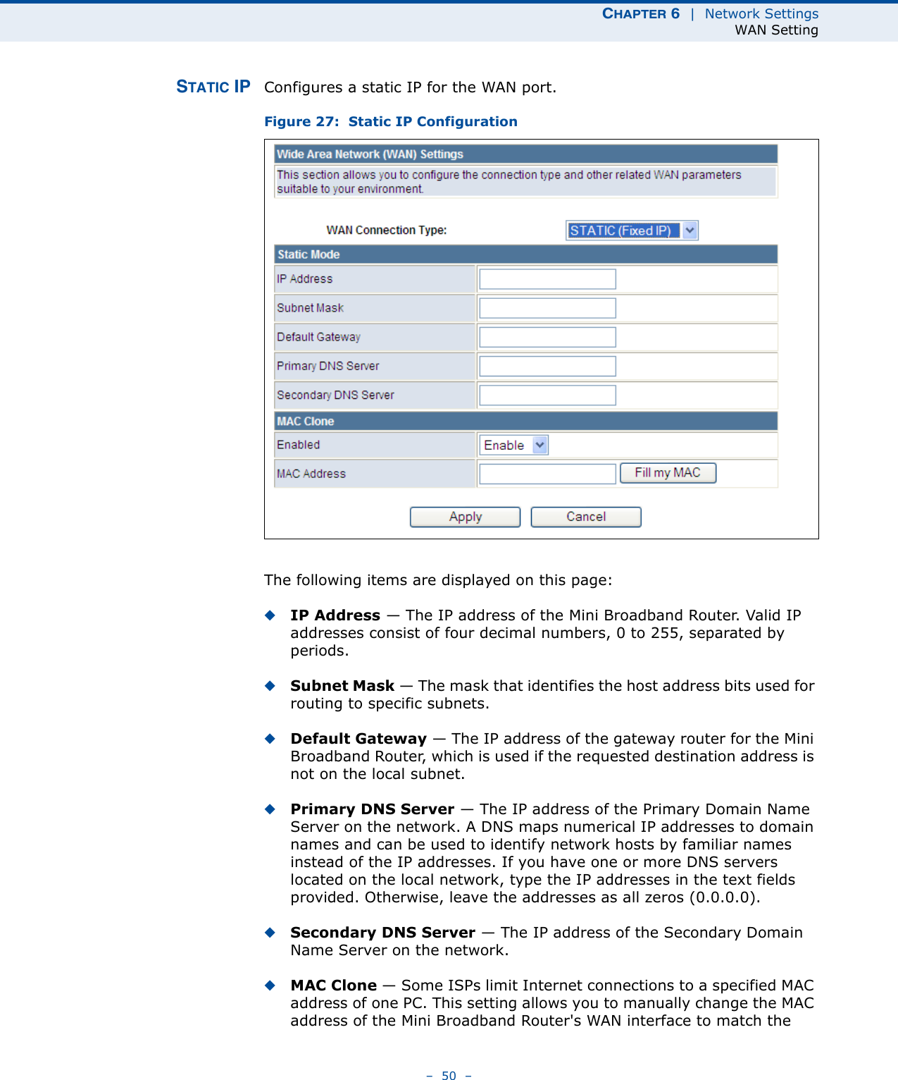 CHAPTER 6  |  Network SettingsWAN Setting–  50  –STATIC IP Configures a static IP for the WAN port.Figure 27:  Static IP ConfigurationThe following items are displayed on this page:◆IP Address — The IP address of the Mini Broadband Router. Valid IP addresses consist of four decimal numbers, 0 to 255, separated by periods.◆Subnet Mask — The mask that identifies the host address bits used for routing to specific subnets.◆Default Gateway — The IP address of the gateway router for the Mini Broadband Router, which is used if the requested destination address is not on the local subnet.◆Primary DNS Server — The IP address of the Primary Domain Name Server on the network. A DNS maps numerical IP addresses to domain names and can be used to identify network hosts by familiar names instead of the IP addresses. If you have one or more DNS servers located on the local network, type the IP addresses in the text fields provided. Otherwise, leave the addresses as all zeros (0.0.0.0).◆Secondary DNS Server — The IP address of the Secondary Domain Name Server on the network.◆MAC Clone — Some ISPs limit Internet connections to a specified MAC address of one PC. This setting allows you to manually change the MAC address of the Mini Broadband Router&apos;s WAN interface to match the 